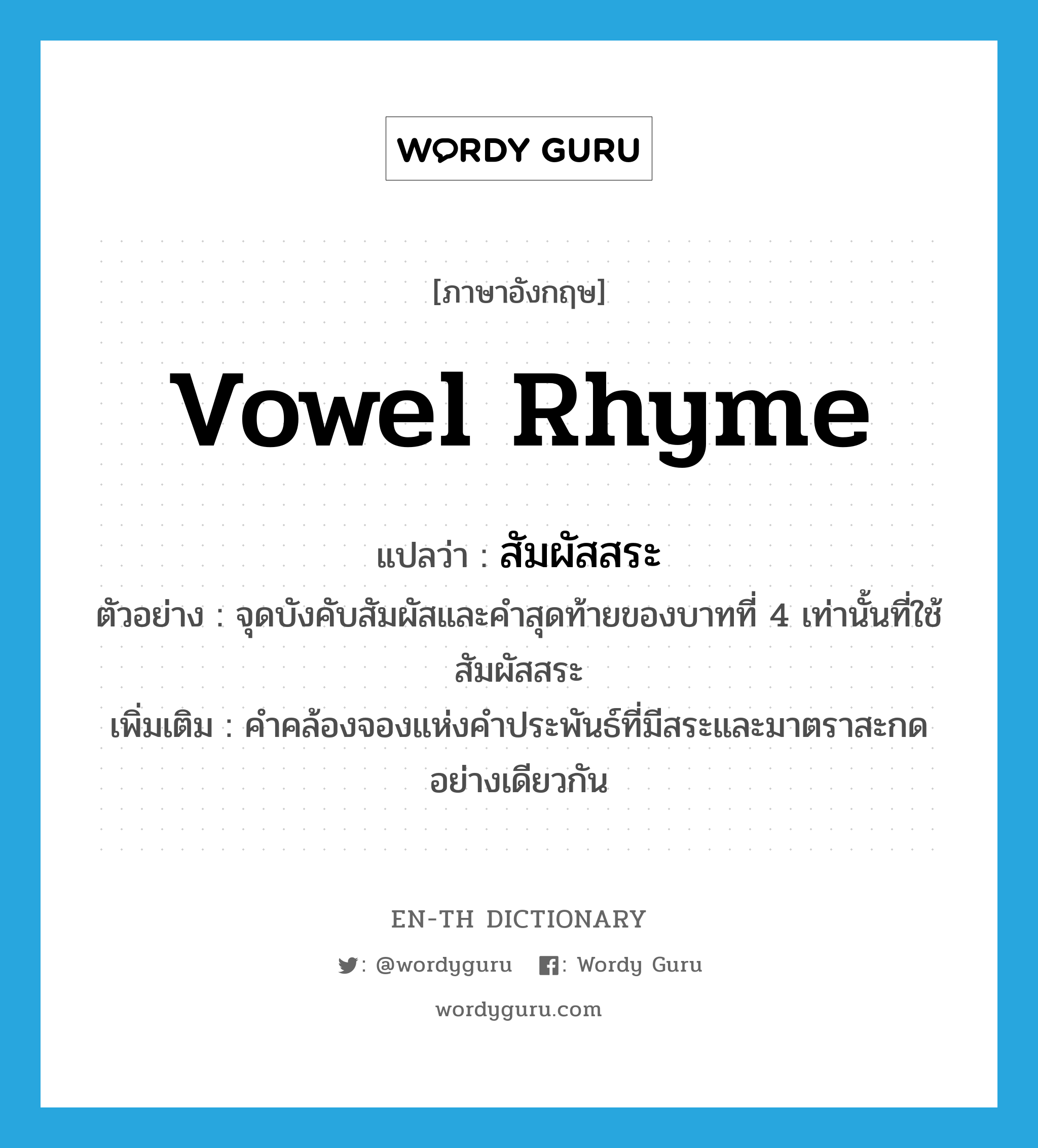 vowel rhyme แปลว่า?, คำศัพท์ภาษาอังกฤษ vowel rhyme แปลว่า สัมผัสสระ ประเภท N ตัวอย่าง จุดบังคับสัมผัสและคำสุดท้ายของบาทที่ 4 เท่านั้นที่ใช้สัมผัสสระ เพิ่มเติม คำคล้องจองแห่งคำประพันธ์ที่มีสระและมาตราสะกดอย่างเดียวกัน หมวด N