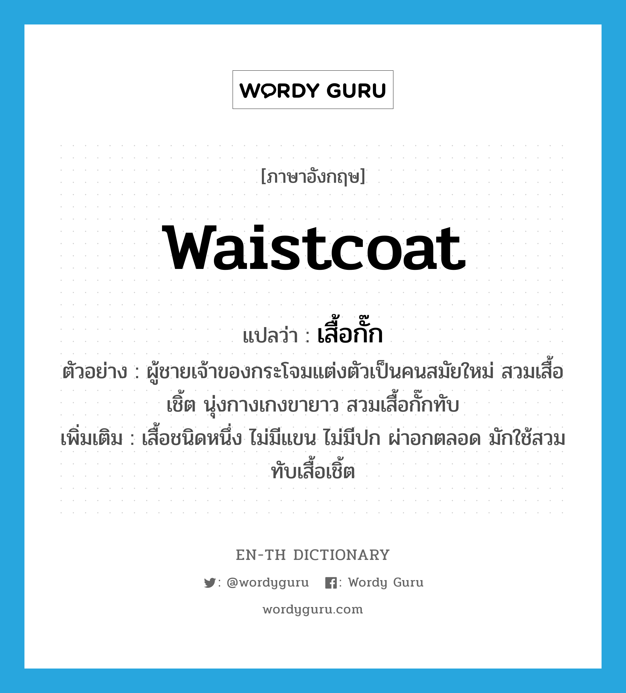 waistcoat แปลว่า?, คำศัพท์ภาษาอังกฤษ waistcoat แปลว่า เสื้อกั๊ก ประเภท N ตัวอย่าง ผู้ชายเจ้าของกระโจมแต่งตัวเป็นคนสมัยใหม่ สวมเสื้อเชิ้ต นุ่งกางเกงขายาว สวมเสื้อกั๊กทับ เพิ่มเติม เสื้อชนิดหนึ่ง ไม่มีแขน ไม่มีปก ผ่าอกตลอด มักใช้สวมทับเสื้อเชิ้ต หมวด N