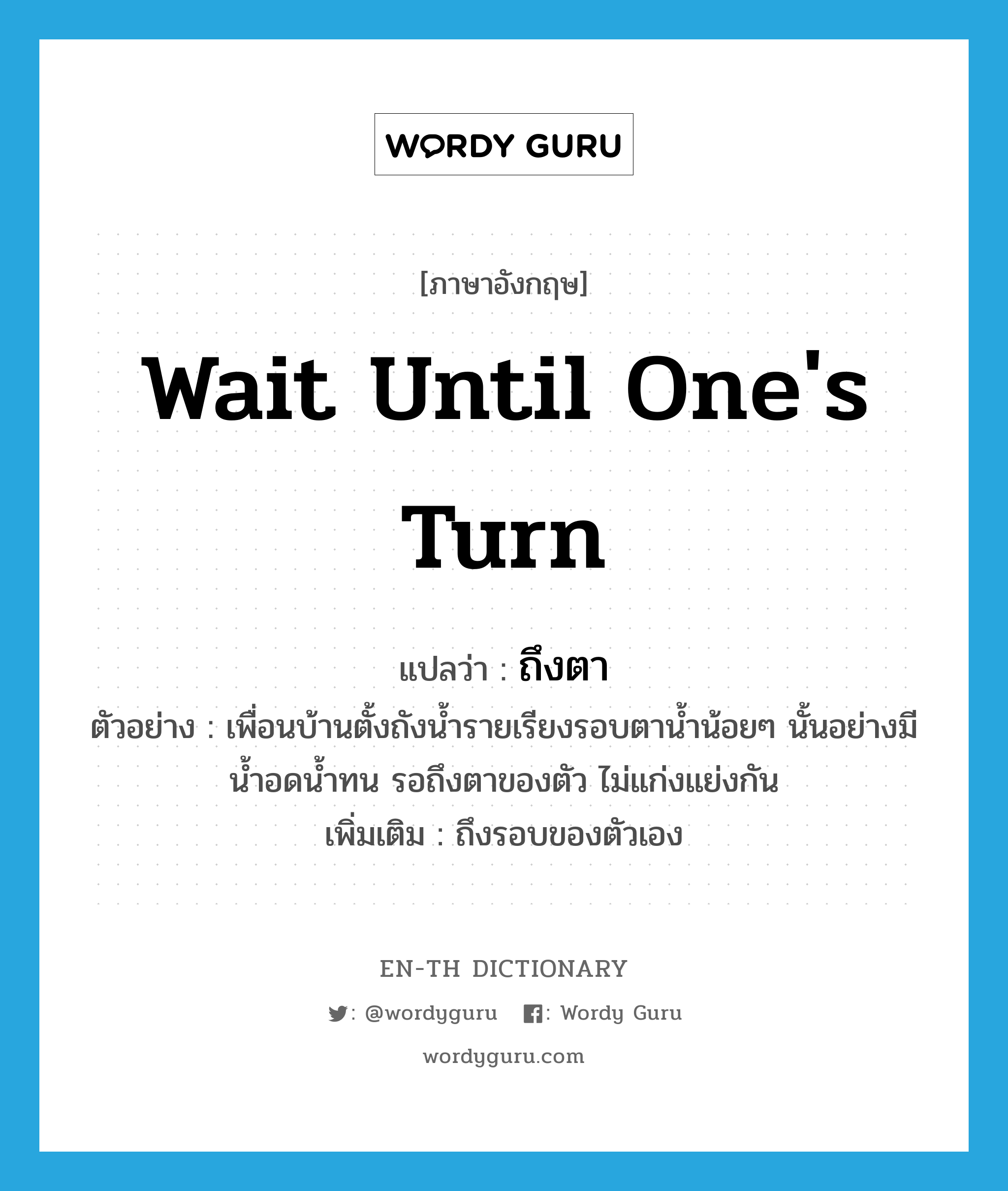 wait until one&#39;s turn แปลว่า?, คำศัพท์ภาษาอังกฤษ wait until one&#39;s turn แปลว่า ถึงตา ประเภท V ตัวอย่าง เพื่อนบ้านตั้งถังน้ำรายเรียงรอบตาน้ำน้อยๆ นั้นอย่างมีน้ำอดน้ำทน รอถึงตาของตัว ไม่แก่งแย่งกัน เพิ่มเติม ถึงรอบของตัวเอง หมวด V