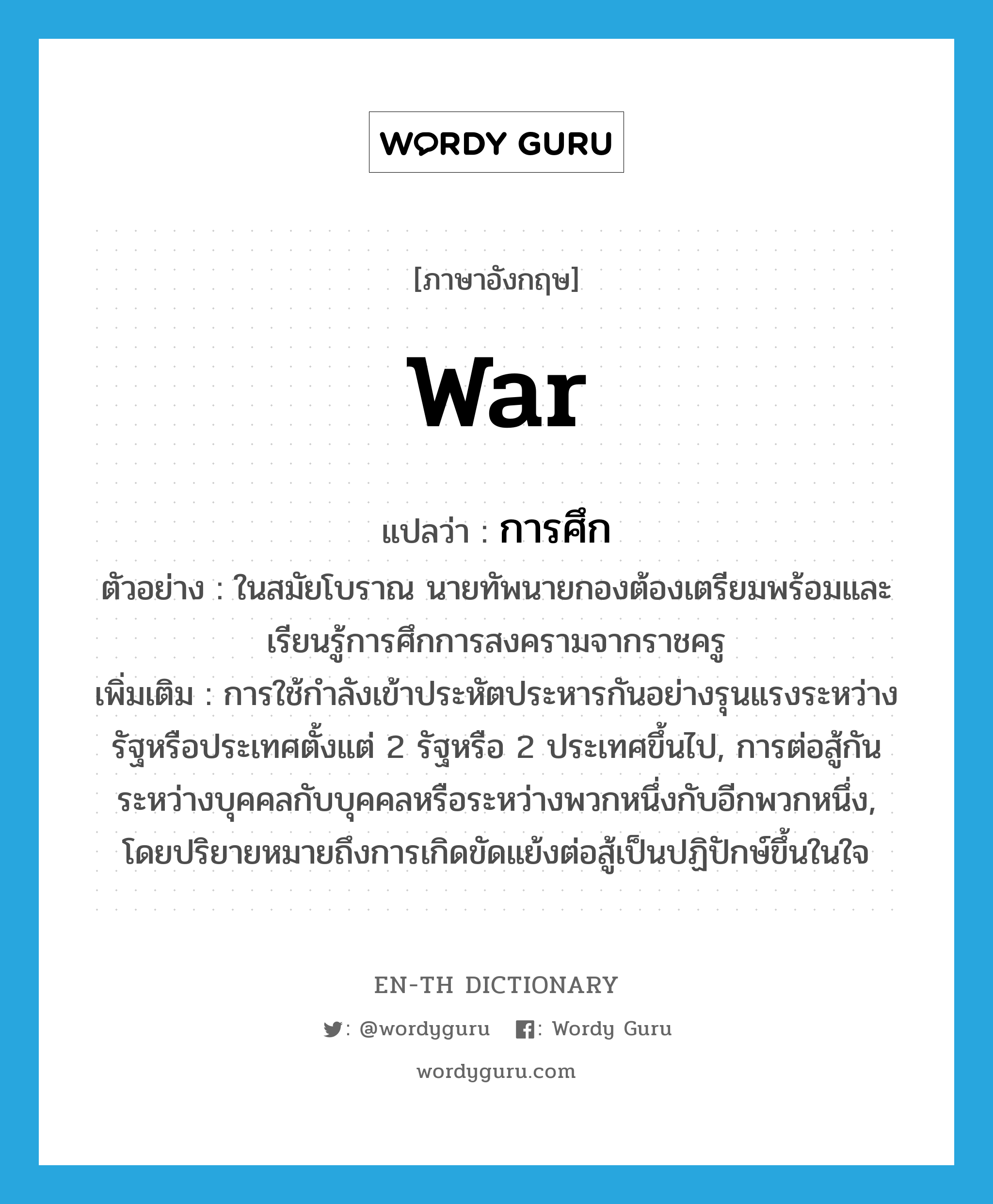 war แปลว่า?, คำศัพท์ภาษาอังกฤษ war แปลว่า การศึก ประเภท N ตัวอย่าง ในสมัยโบราณ นายทัพนายกองต้องเตรียมพร้อมและเรียนรู้การศึกการสงครามจากราชครู เพิ่มเติม การใช้กำลังเข้าประหัตประหารกันอย่างรุนแรงระหว่างรัฐหรือประเทศตั้งแต่ 2 รัฐหรือ 2 ประเทศขึ้นไป, การต่อสู้กันระหว่างบุคคลกับบุคคลหรือระหว่างพวกหนึ่งกับอีกพวกหนึ่ง, โดยปริยายหมายถึงการเกิดขัดแย้งต่อสู้เป็นปฏิปักษ์ขึ้นในใจ หมวด N