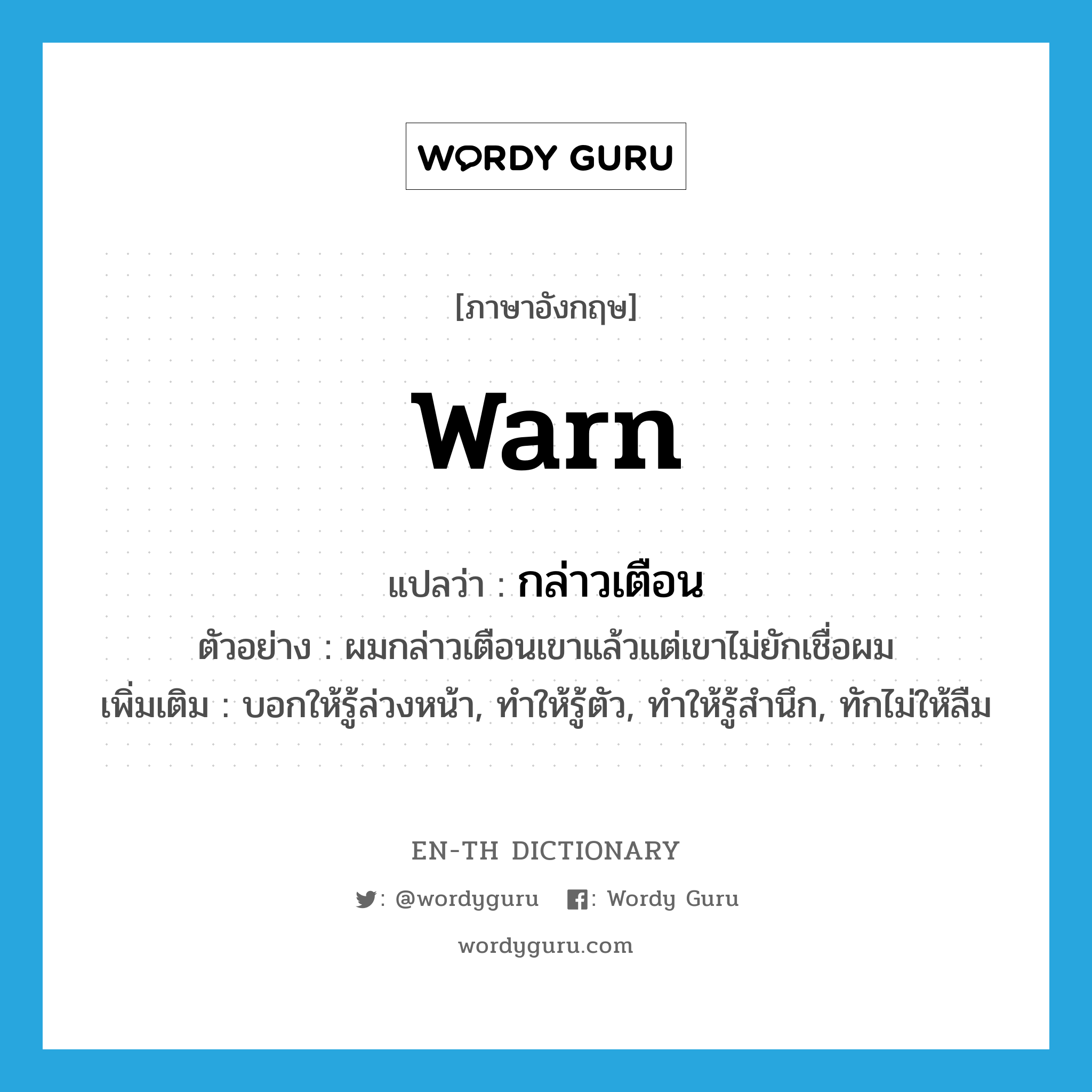 warn แปลว่า?, คำศัพท์ภาษาอังกฤษ warn แปลว่า กล่าวเตือน ประเภท V ตัวอย่าง ผมกล่าวเตือนเขาแล้วแต่เขาไม่ยักเชื่อผม เพิ่มเติม บอกให้รู้ล่วงหน้า, ทำให้รู้ตัว, ทำให้รู้สำนึก, ทักไม่ให้ลืม หมวด V