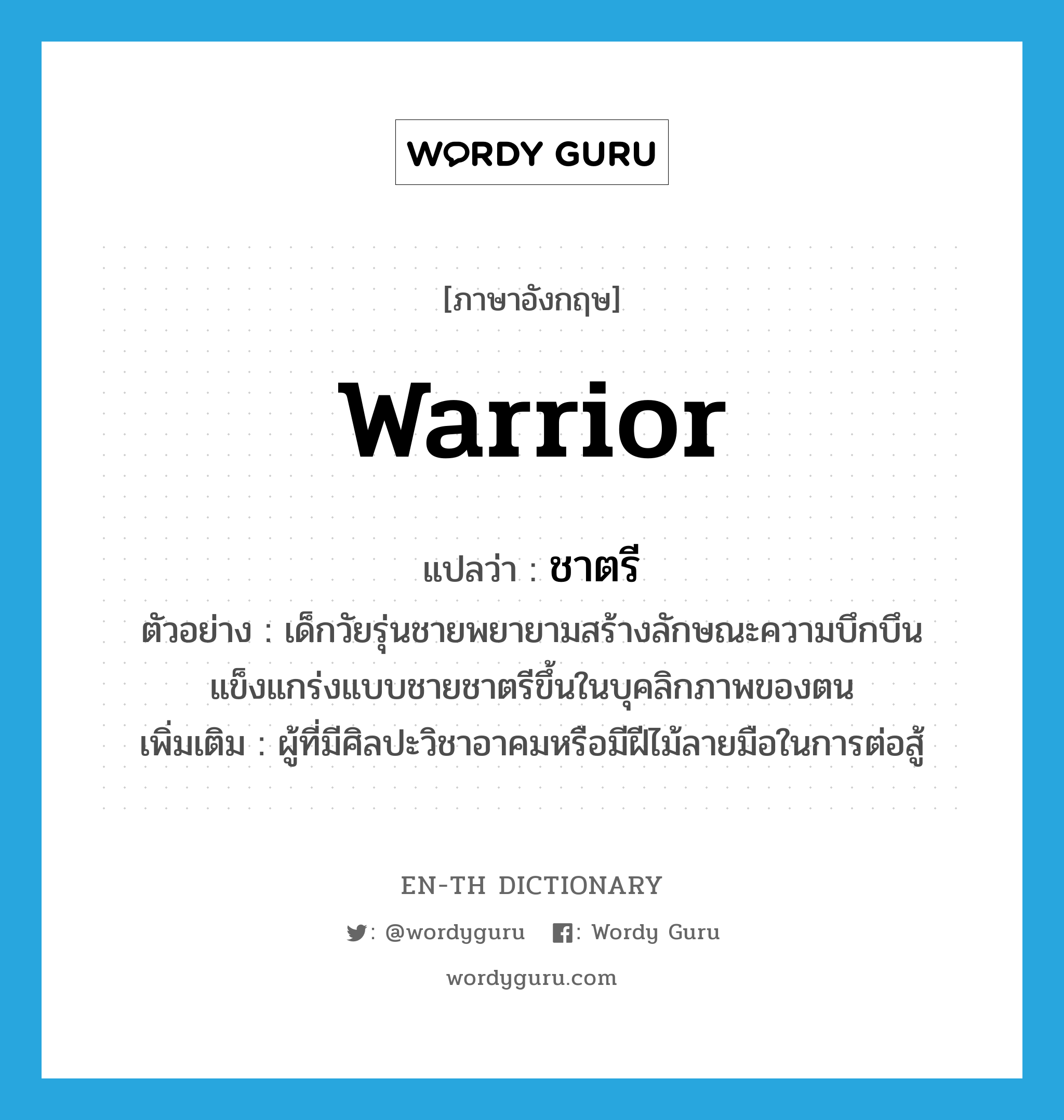 warrior แปลว่า?, คำศัพท์ภาษาอังกฤษ warrior แปลว่า ชาตรี ประเภท N ตัวอย่าง เด็กวัยรุ่นชายพยายามสร้างลักษณะความบึกบึนแข็งแกร่งแบบชายชาตรีขึ้นในบุคลิกภาพของตน เพิ่มเติม ผู้ที่มีศิลปะวิชาอาคมหรือมีฝีไม้ลายมือในการต่อสู้ หมวด N