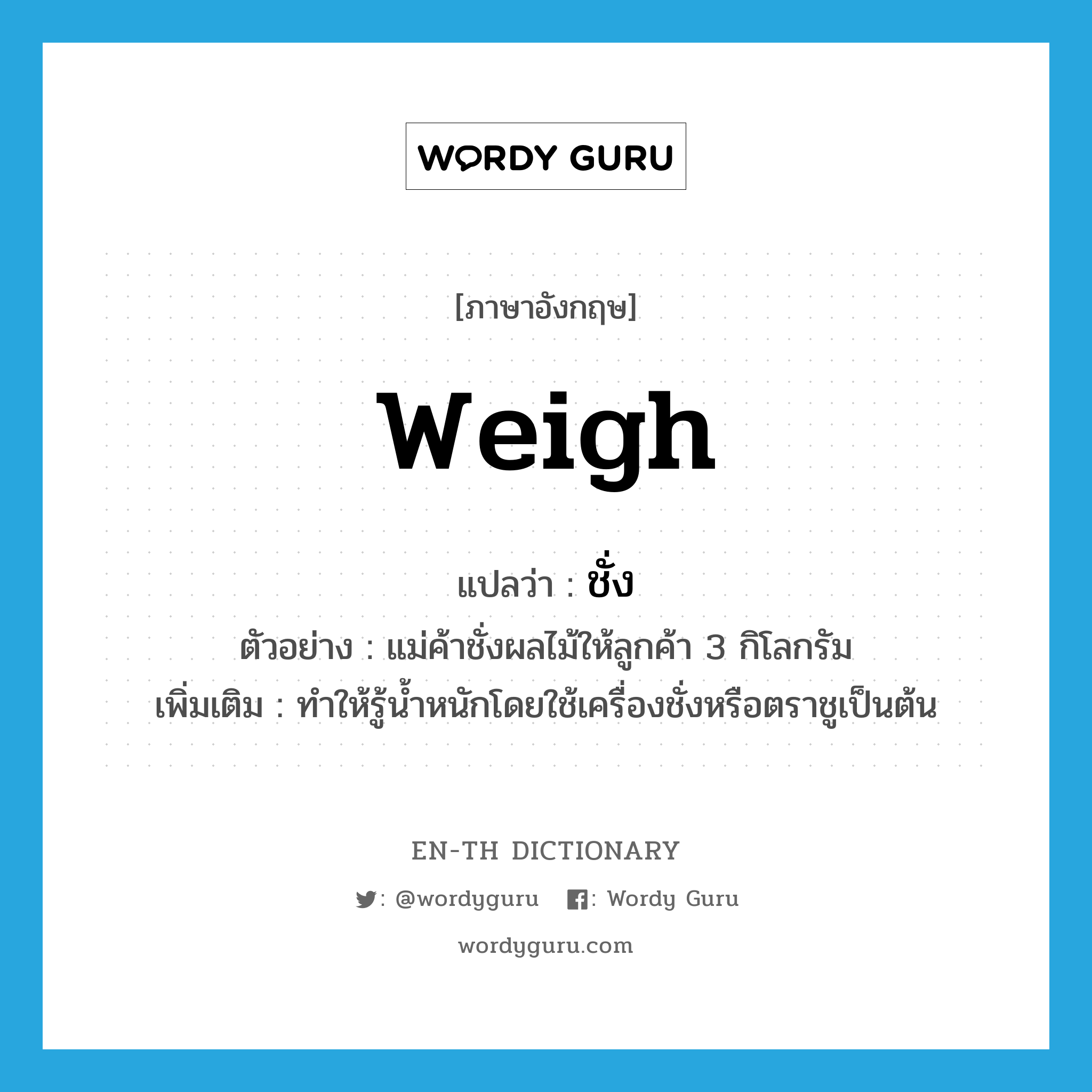 weigh แปลว่า?, คำศัพท์ภาษาอังกฤษ weigh แปลว่า ชั่ง ประเภท V ตัวอย่าง แม่ค้าชั่งผลไม้ให้ลูกค้า 3 กิโลกรัม เพิ่มเติม ทำให้รู้น้ำหนักโดยใช้เครื่องชั่งหรือตราชูเป็นต้น หมวด V