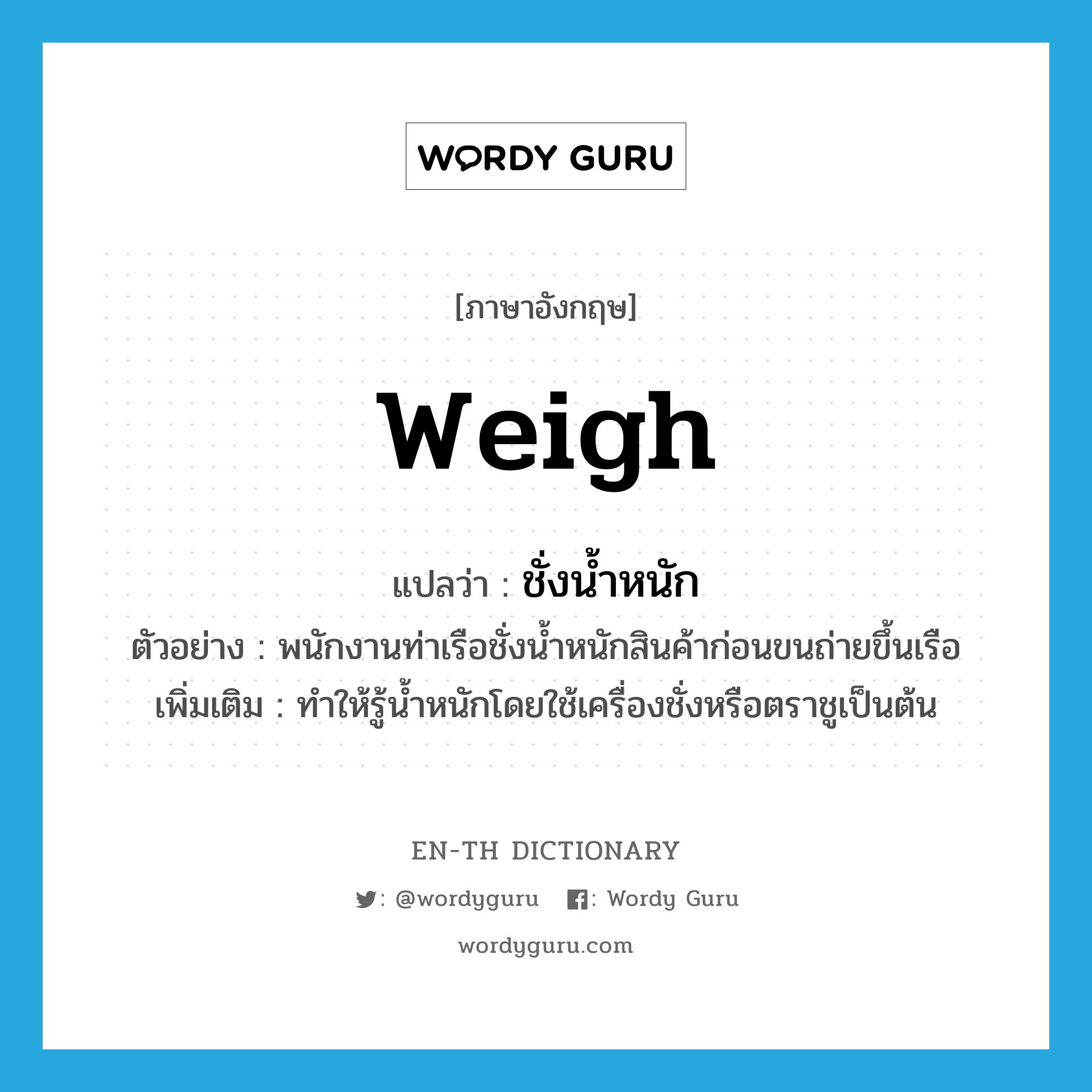 weigh แปลว่า?, คำศัพท์ภาษาอังกฤษ weigh แปลว่า ชั่งน้ำหนัก ประเภท V ตัวอย่าง พนักงานท่าเรือชั่งน้ำหนักสินค้าก่อนขนถ่ายขึ้นเรือ เพิ่มเติม ทำให้รู้น้ำหนักโดยใช้เครื่องชั่งหรือตราชูเป็นต้น หมวด V