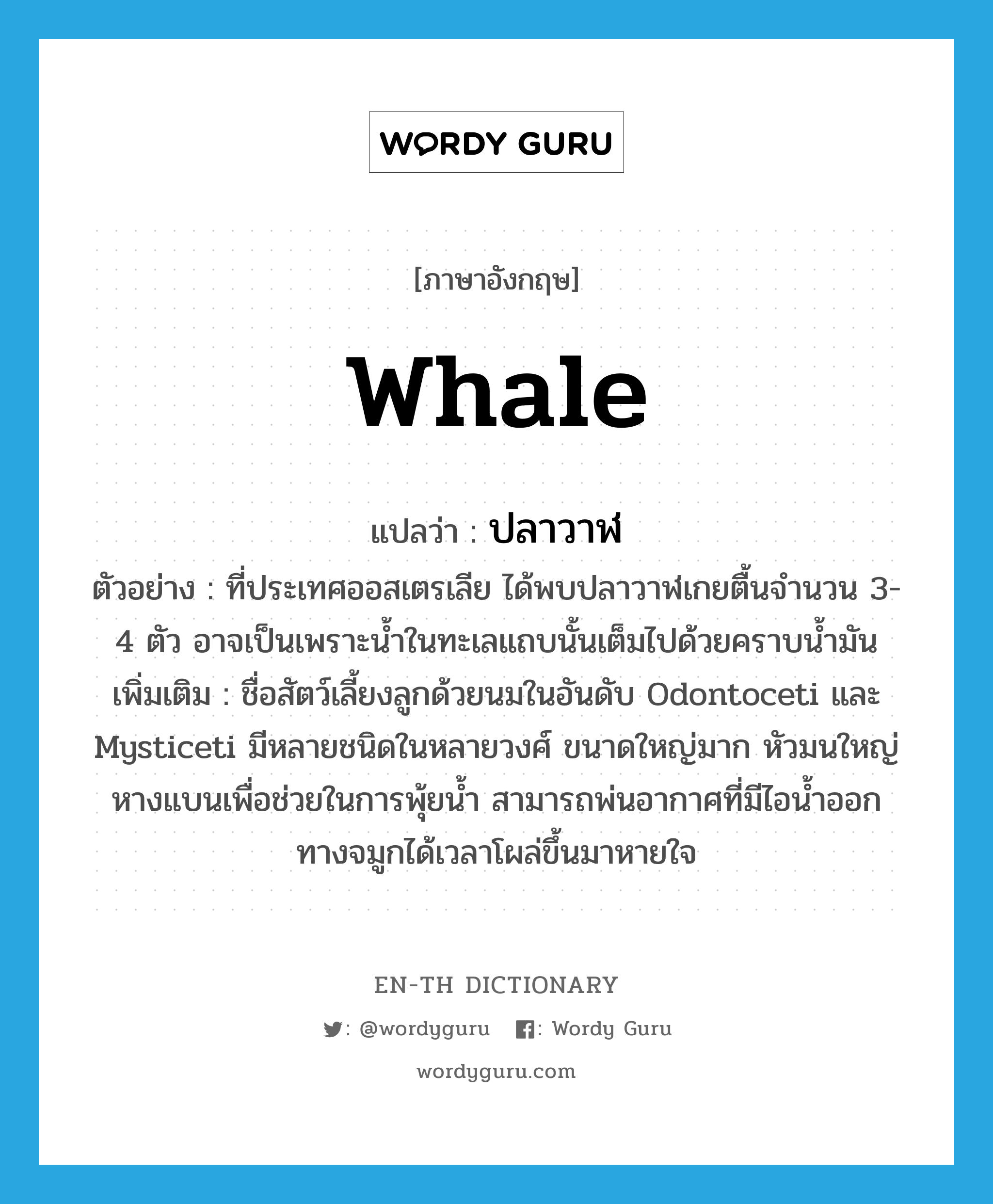 whale แปลว่า?, คำศัพท์ภาษาอังกฤษ whale แปลว่า ปลาวาฬ ประเภท N ตัวอย่าง ที่ประเทศออสเตรเลีย ได้พบปลาวาฬเกยตื้นจำนวน 3-4 ตัว อาจเป็นเพราะน้ำในทะเลแถบนั้นเต็มไปด้วยคราบน้ำมัน เพิ่มเติม ชื่อสัตว์เลี้ยงลูกด้วยนมในอันดับ Odontoceti และ Mysticeti มีหลายชนิดในหลายวงศ์ ขนาดใหญ่มาก หัวมนใหญ่ หางแบนเพื่อช่วยในการพุ้ยน้ำ สามารถพ่นอากาศที่มีไอน้ำออกทางจมูกได้เวลาโผล่ขึ้นมาหายใจ หมวด N