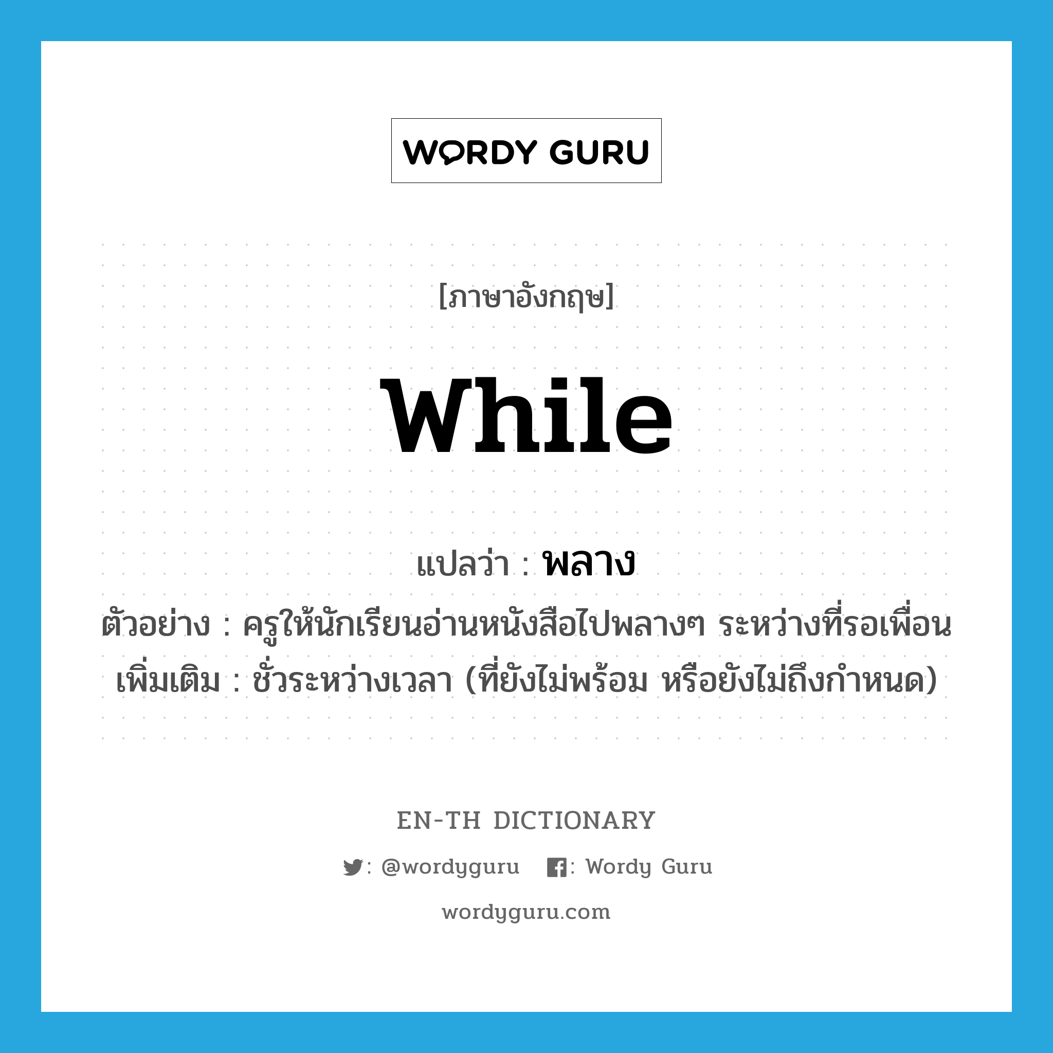 while แปลว่า?, คำศัพท์ภาษาอังกฤษ while แปลว่า พลาง ประเภท ADV ตัวอย่าง ครูให้นักเรียนอ่านหนังสือไปพลางๆ ระหว่างที่รอเพื่อน เพิ่มเติม ชั่วระหว่างเวลา (ที่ยังไม่พร้อม หรือยังไม่ถึงกำหนด) หมวด ADV