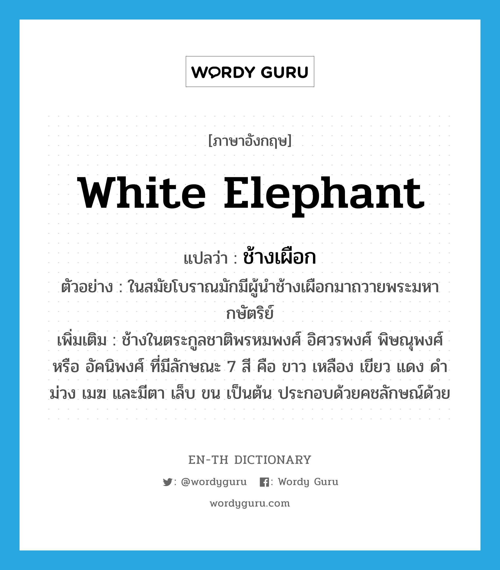 white elephant แปลว่า?, คำศัพท์ภาษาอังกฤษ white elephant แปลว่า ช้างเผือก ประเภท N ตัวอย่าง ในสมัยโบราณมักมีผู้นำช้างเผือกมาถวายพระมหากษัตริย์ เพิ่มเติม ช้างในตระกูลชาติพรหมพงศ์ อิศวรพงศ์ พิษณุพงศ์ หรือ อัคนิพงศ์ ที่มีลักษณะ 7 สี คือ ขาว เหลือง เขียว แดง ดำ ม่วง เมฆ และมีตา เล็บ ขน เป็นต้น ประกอบด้วยคชลักษณ์ด้วย หมวด N