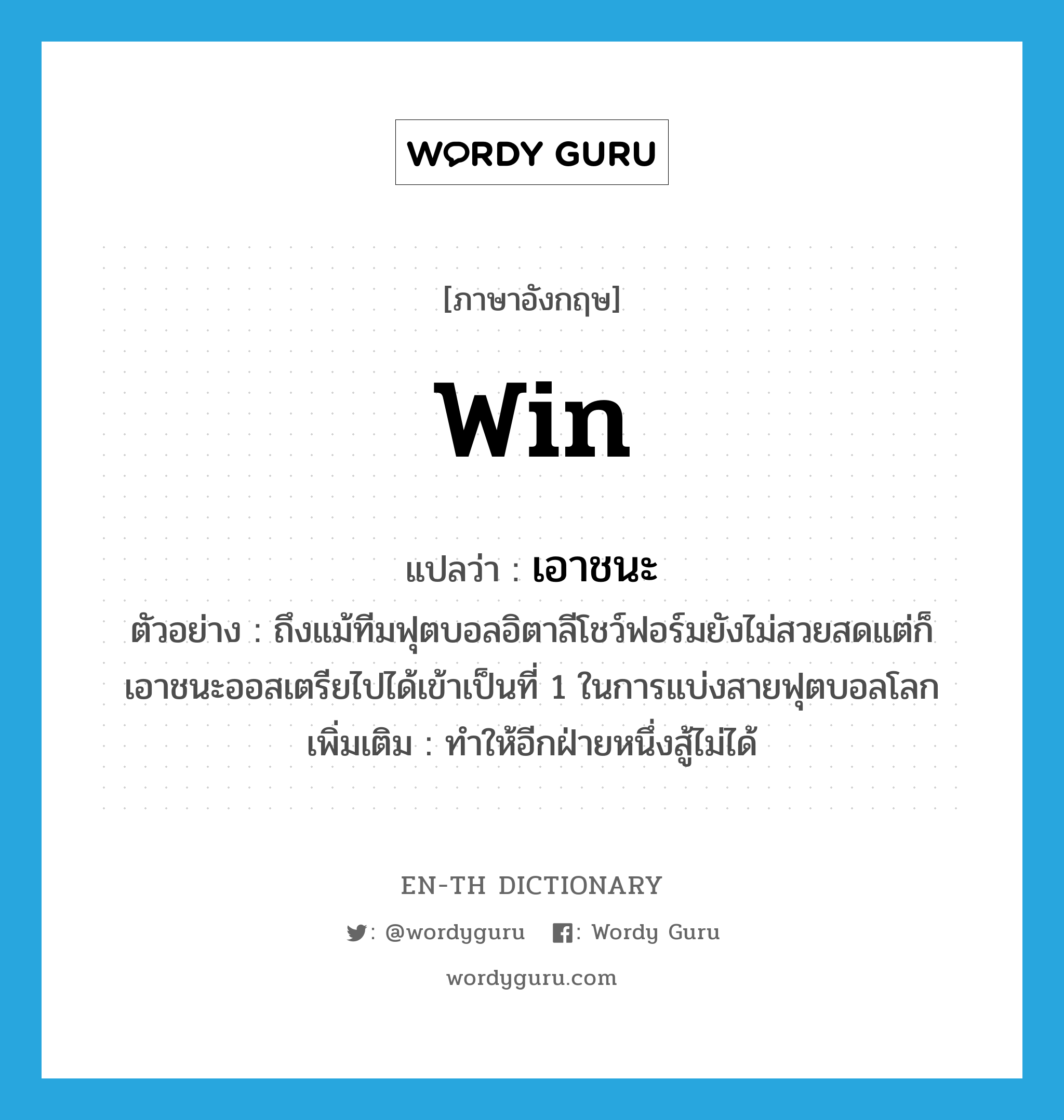 win แปลว่า?, คำศัพท์ภาษาอังกฤษ win แปลว่า เอาชนะ ประเภท V ตัวอย่าง ถึงแม้ทีมฟุตบอลอิตาลีโชว์ฟอร์มยังไม่สวยสดแต่ก็เอาชนะออสเตรียไปได้เข้าเป็นที่ 1 ในการแบ่งสายฟุตบอลโลก เพิ่มเติม ทำให้อีกฝ่ายหนึ่งสู้ไม่ได้ หมวด V