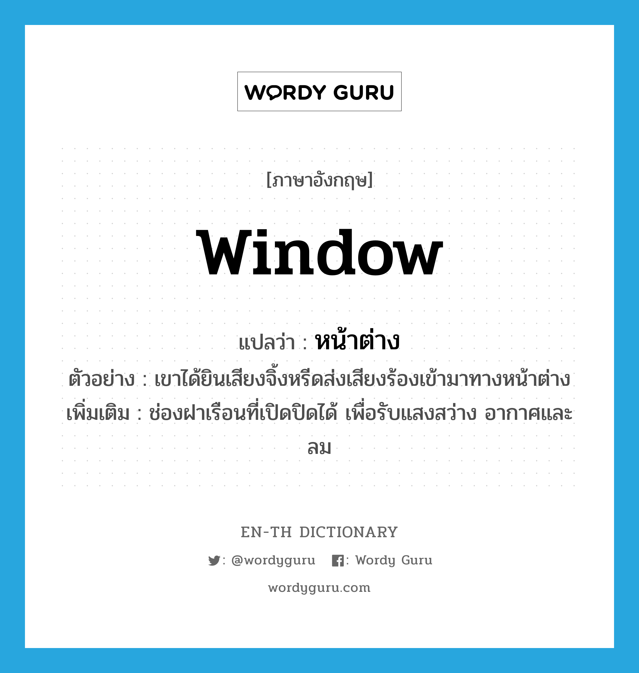 window แปลว่า?, คำศัพท์ภาษาอังกฤษ window แปลว่า หน้าต่าง ประเภท N ตัวอย่าง เขาได้ยินเสียงจิ้งหรีดส่งเสียงร้องเข้ามาทางหน้าต่าง เพิ่มเติม ช่องฝาเรือนที่เปิดปิดได้ เพื่อรับแสงสว่าง อากาศและลม หมวด N