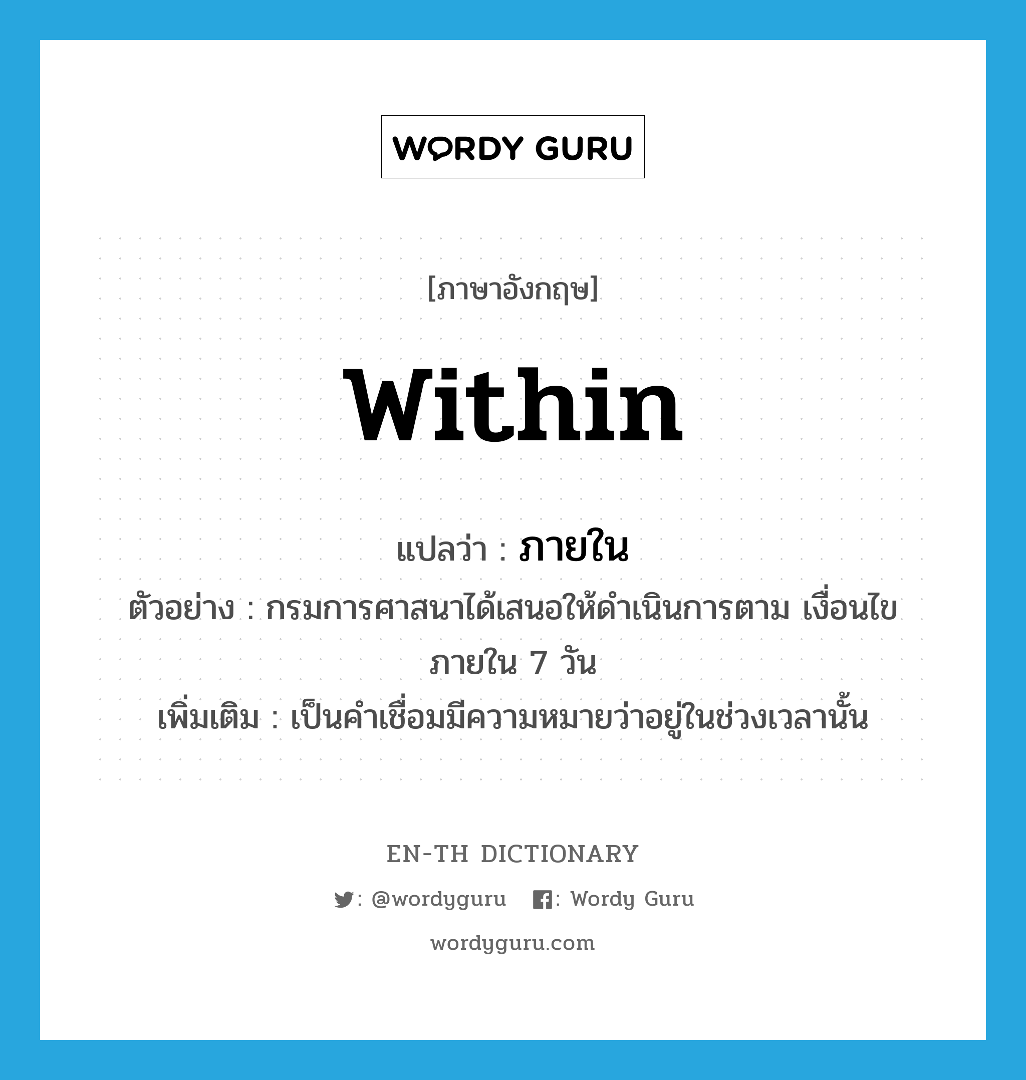 ภายใน ภาษาอังกฤษ?, คำศัพท์ภาษาอังกฤษ ภายใน แปลว่า within ประเภท PREP ตัวอย่าง กรมการศาสนาได้เสนอให้ดำเนินการตาม เงื่อนไขภายใน 7 วัน เพิ่มเติม เป็นคำเชื่อมมีความหมายว่าอยู่ในช่วงเวลานั้น หมวด PREP