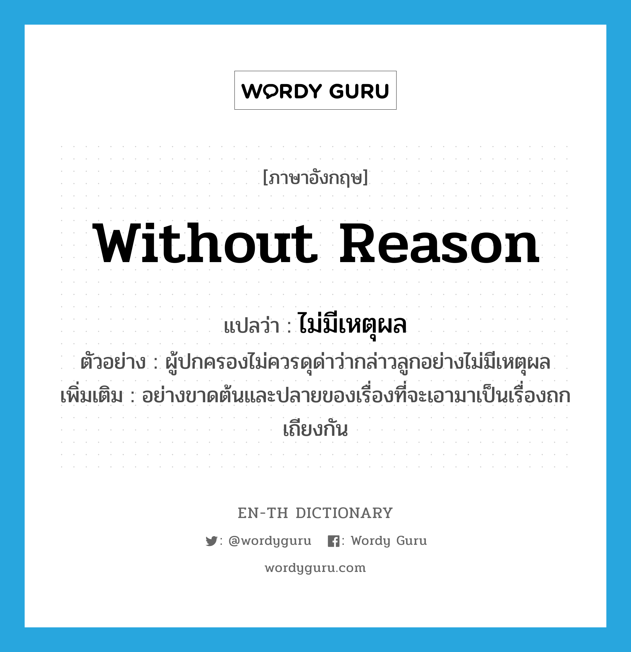 without reason แปลว่า?, คำศัพท์ภาษาอังกฤษ without reason แปลว่า ไม่มีเหตุผล ประเภท ADV ตัวอย่าง ผู้ปกครองไม่ควรดุด่าว่ากล่าวลูกอย่างไม่มีเหตุผล เพิ่มเติม อย่างขาดต้นและปลายของเรื่องที่จะเอามาเป็นเรื่องถกเถียงกัน หมวด ADV