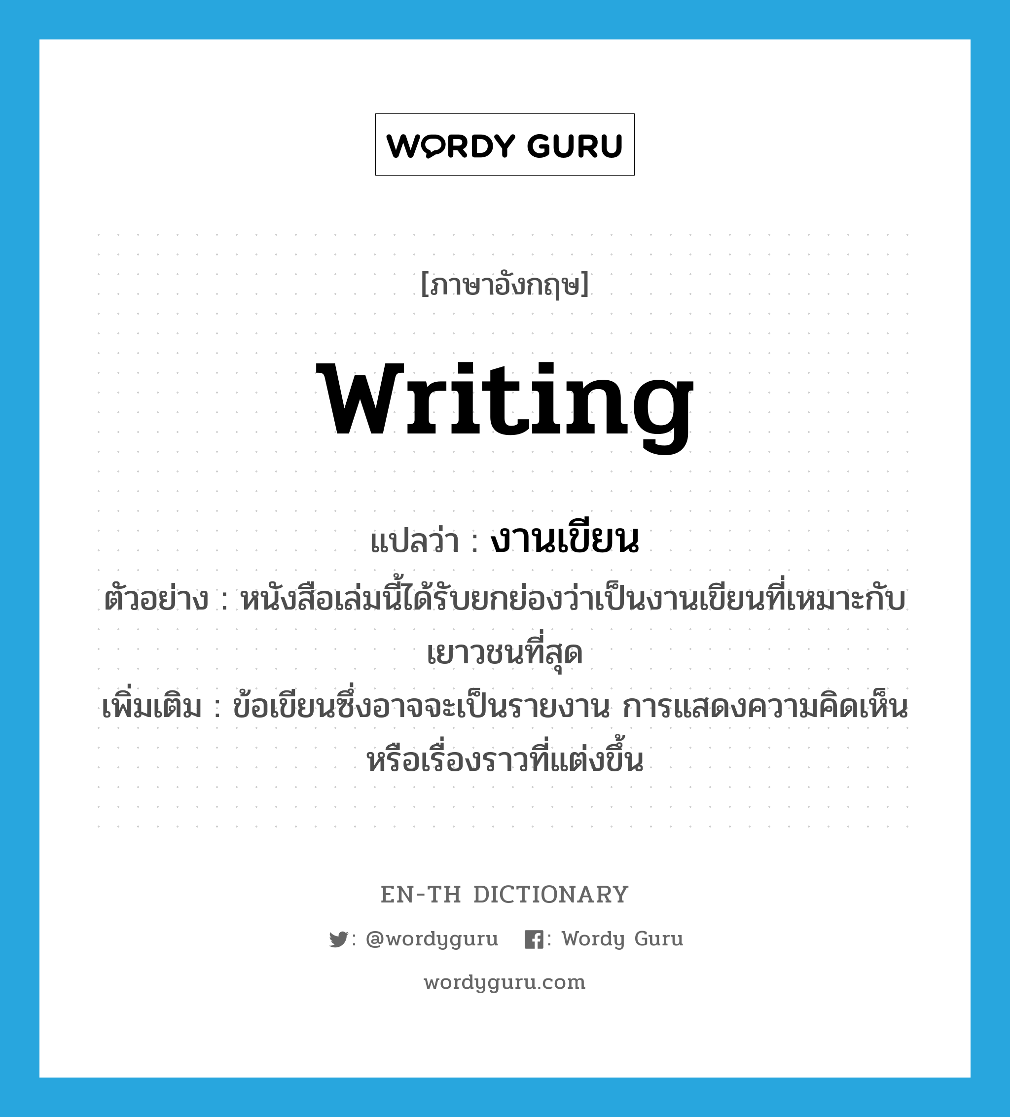 writing แปลว่า?, คำศัพท์ภาษาอังกฤษ writing แปลว่า งานเขียน ประเภท N ตัวอย่าง หนังสือเล่มนี้ได้รับยกย่องว่าเป็นงานเขียนที่เหมาะกับเยาวชนที่สุด เพิ่มเติม ข้อเขียนซึ่งอาจจะเป็นรายงาน การแสดงความคิดเห็นหรือเรื่องราวที่แต่งขึ้น หมวด N