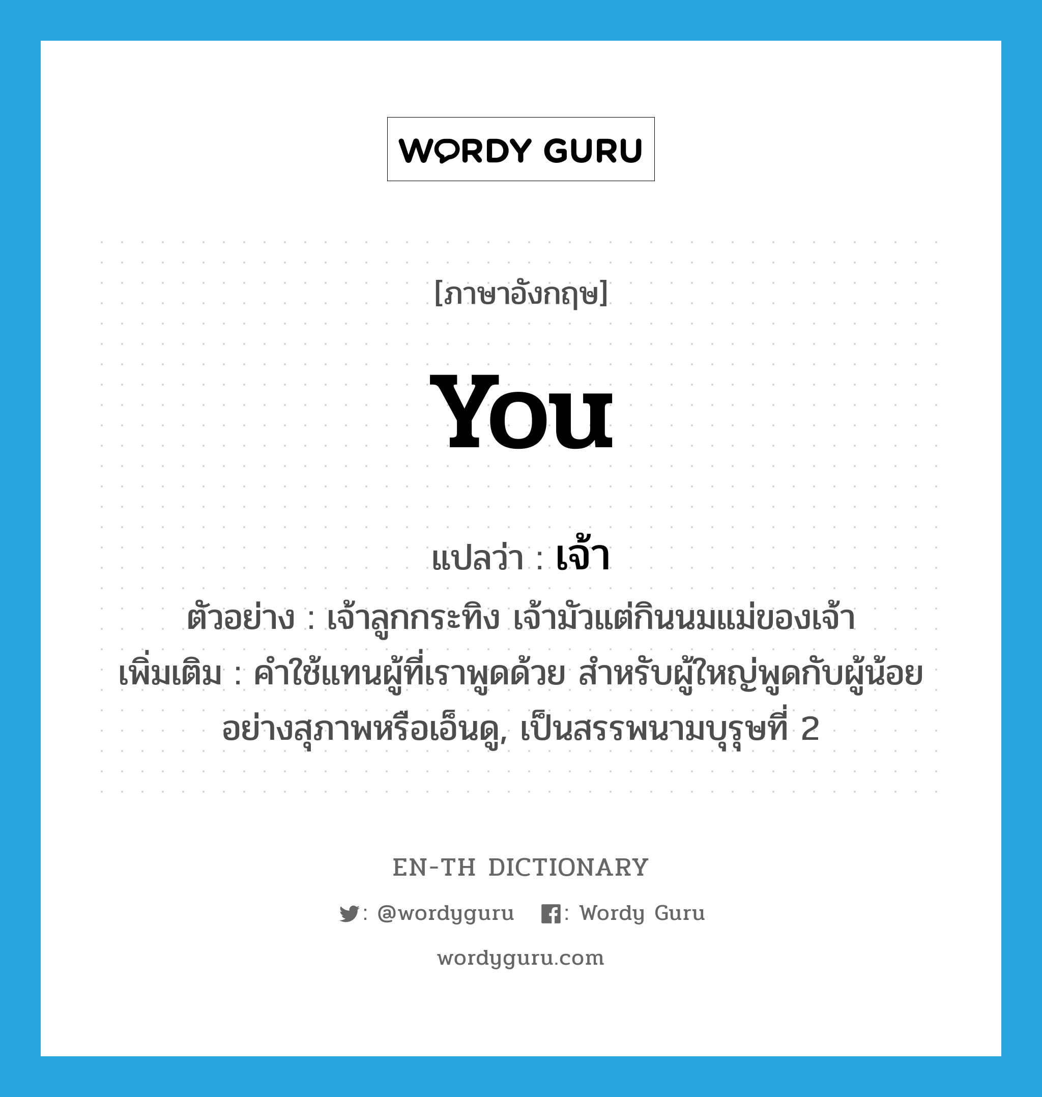 you แปลว่า?, คำศัพท์ภาษาอังกฤษ you แปลว่า เจ้า ประเภท PRON ตัวอย่าง เจ้าลูกกระทิง เจ้ามัวแต่กินนมแม่ของเจ้า เพิ่มเติม คำใช้แทนผู้ที่เราพูดด้วย สำหรับผู้ใหญ่พูดกับผู้น้อยอย่างสุภาพหรือเอ็นดู, เป็นสรรพนามบุรุษที่ 2 หมวด PRON