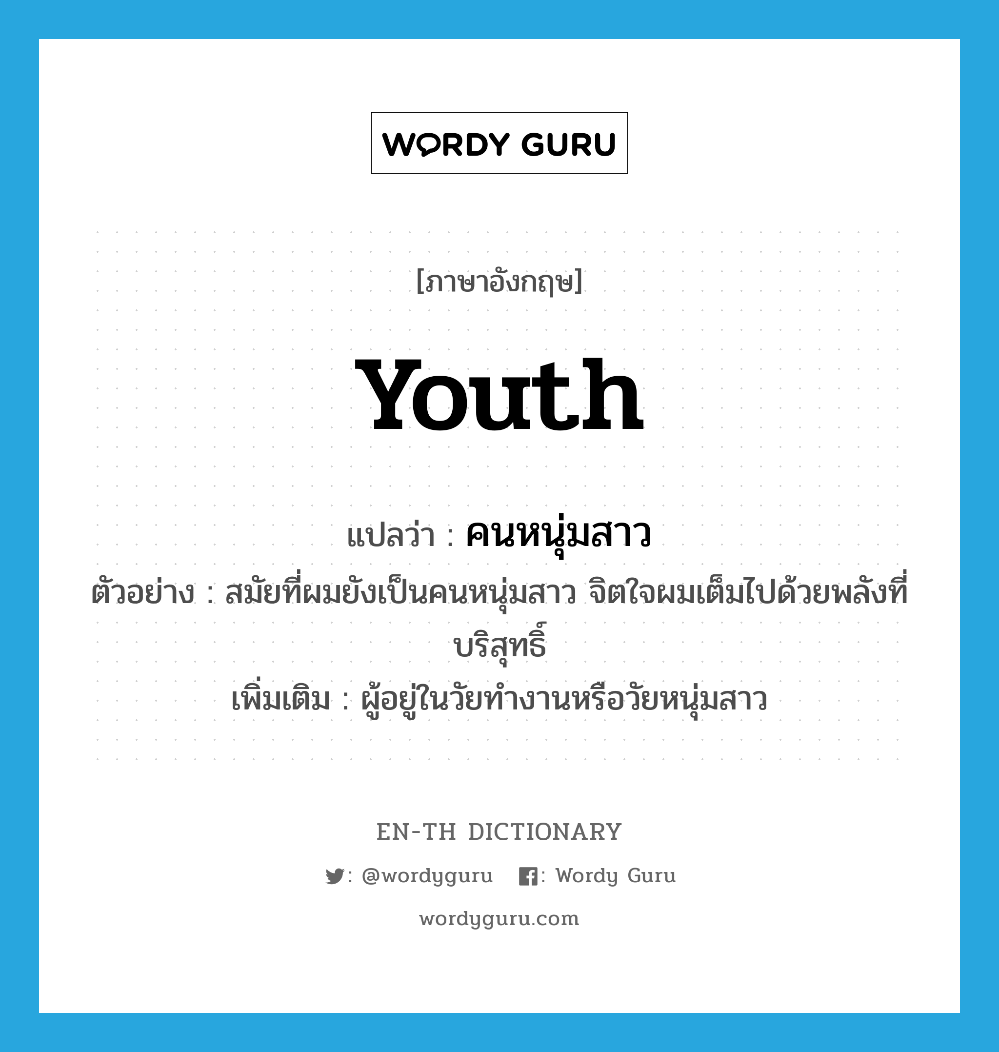 youth แปลว่า?, คำศัพท์ภาษาอังกฤษ youth แปลว่า คนหนุ่มสาว ประเภท N ตัวอย่าง สมัยที่ผมยังเป็นคนหนุ่มสาว จิตใจผมเต็มไปด้วยพลังที่บริสุทธิ์ เพิ่มเติม ผู้อยู่ในวัยทำงานหรือวัยหนุ่มสาว หมวด N