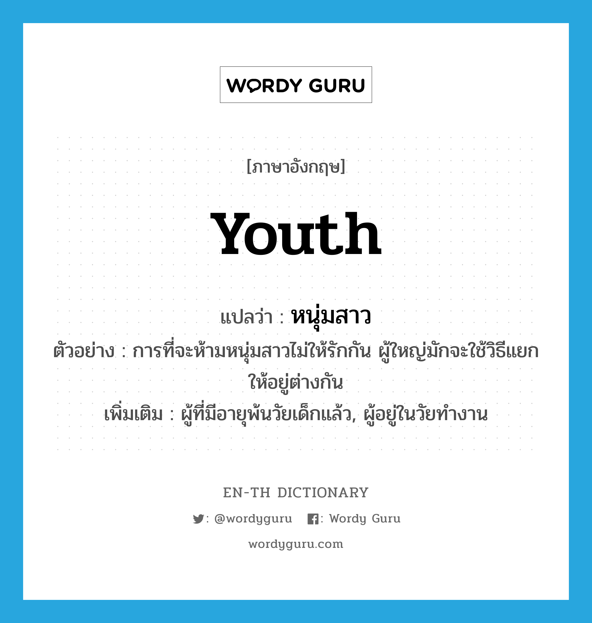 youth แปลว่า?, คำศัพท์ภาษาอังกฤษ youth แปลว่า หนุ่มสาว ประเภท N ตัวอย่าง การที่จะห้ามหนุ่มสาวไม่ให้รักกัน ผู้ใหญ่มักจะใช้วิธีแยกให้อยู่ต่างกัน เพิ่มเติม ผู้ที่มีอายุพ้นวัยเด็กแล้ว, ผู้อยู่ในวัยทำงาน หมวด N