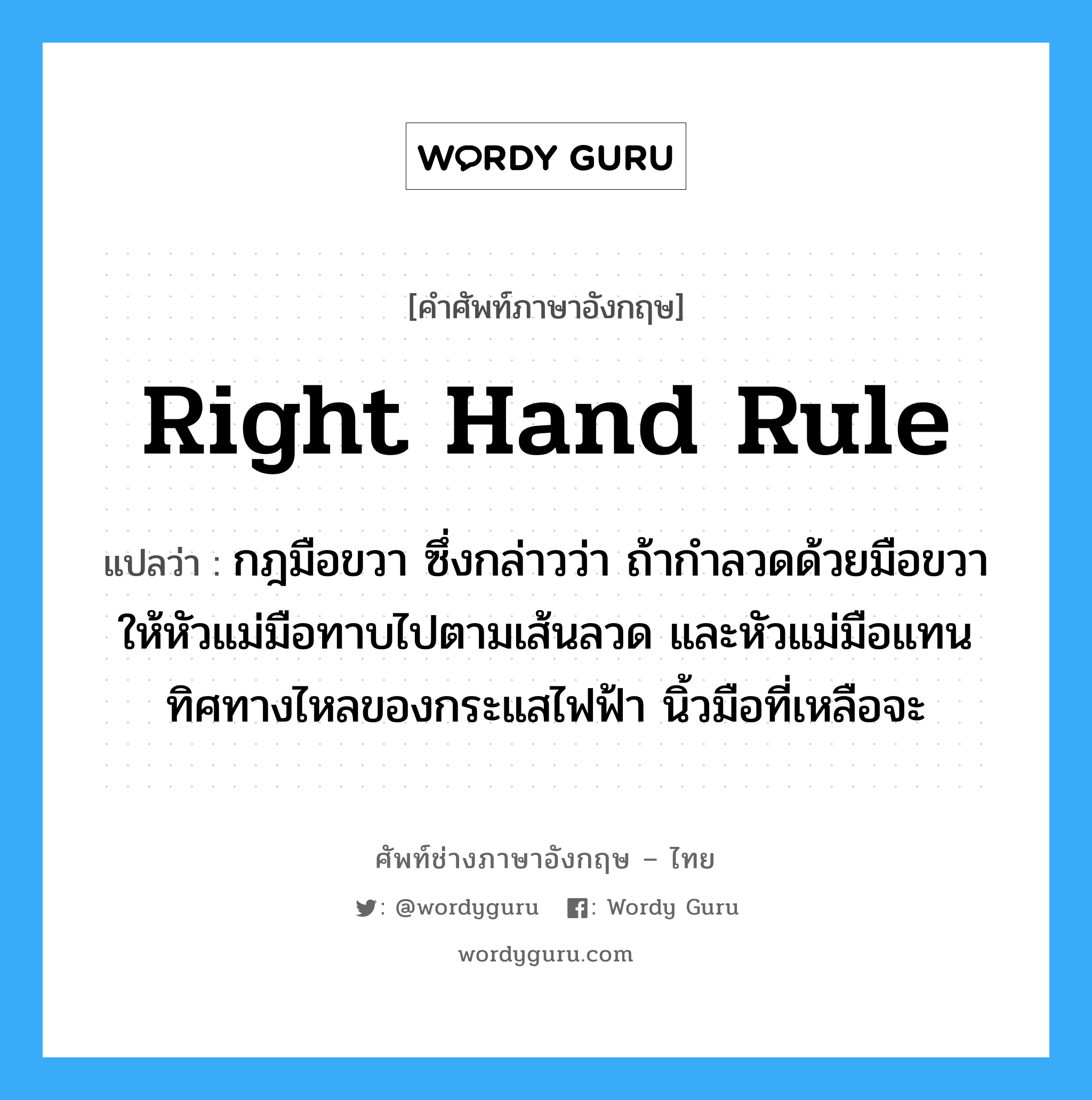 Right hand rule แปลว่า?, คำศัพท์ช่างภาษาอังกฤษ - ไทย Right hand rule คำศัพท์ภาษาอังกฤษ Right hand rule แปลว่า กฎมือขวา ซึ่งกล่าวว่า ถ้ากำลวดด้วยมือขวาให้หัวแม่มือทาบไปตามเส้นลวด และหัวแม่มือแทนทิศทางไหลของกระแสไฟฟ้า นิ้วมือที่เหลือจะ