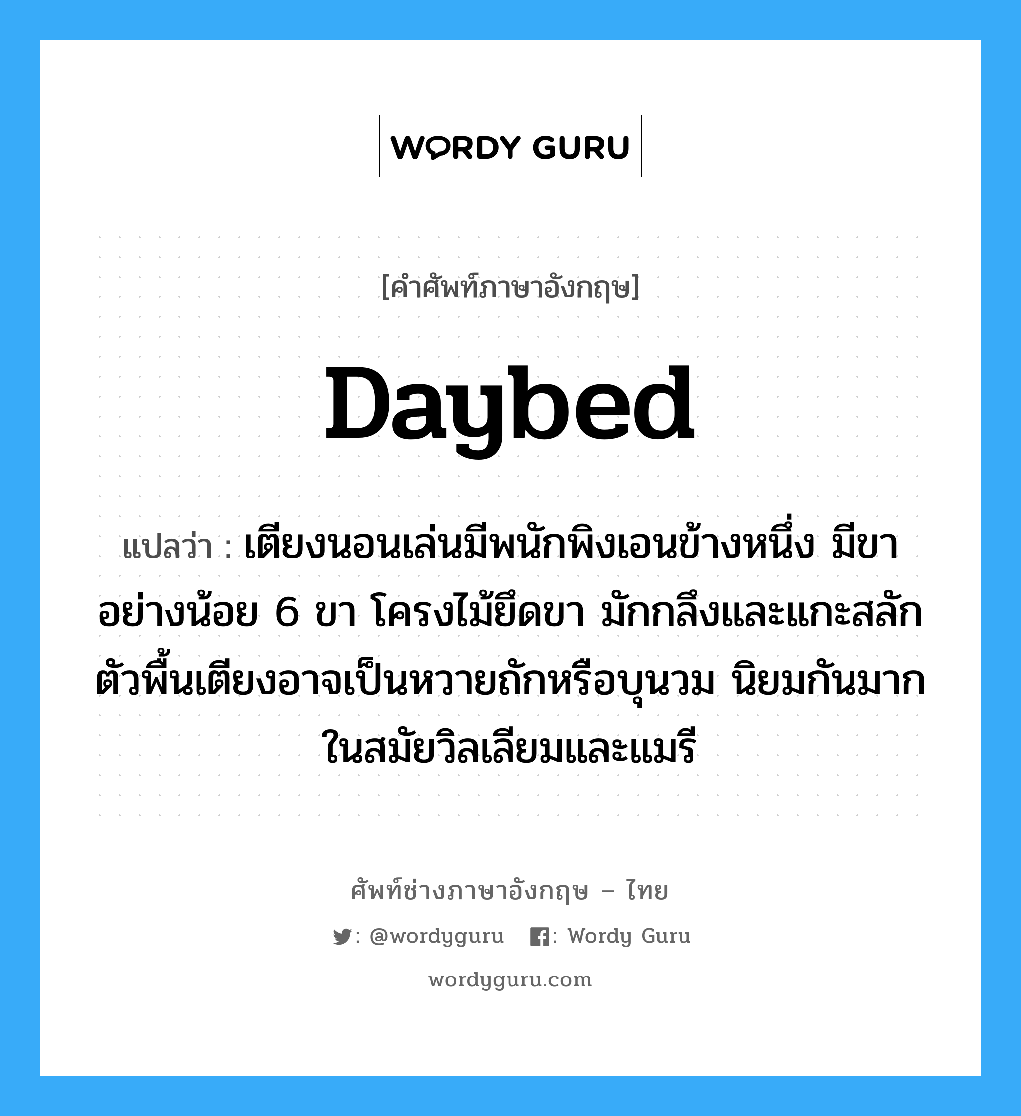 daybed แปลว่า?, คำศัพท์ช่างภาษาอังกฤษ - ไทย daybed คำศัพท์ภาษาอังกฤษ daybed แปลว่า เตียงนอนเล่นมีพนักพิงเอนข้างหนึ่ง มีขาอย่างน้อย 6 ขา โครงไม้ยึดขา มักกลึงและแกะสลัก ตัวพื้นเตียงอาจเป็นหวายถักหรือบุนวม นิยมกันมากในสมัยวิลเลียมและแมรี