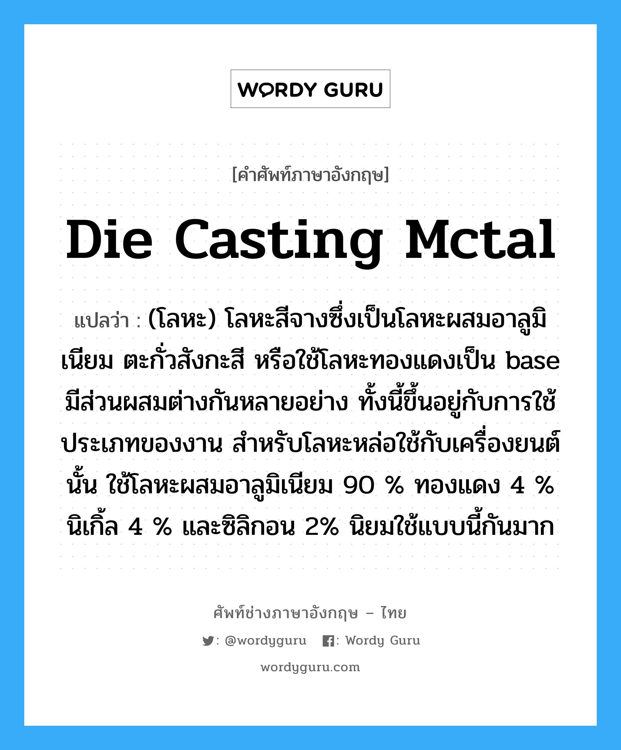 die casting mctal แปลว่า?, คำศัพท์ช่างภาษาอังกฤษ - ไทย die casting mctal คำศัพท์ภาษาอังกฤษ die casting mctal แปลว่า (โลหะ) โลหะสีจางซึ่งเป็นโลหะผสมอาลูมิเนียม ตะกั่วสังกะสี หรือใช้โลหะทองแดงเป็น base มีส่วนผสมต่างกันหลายอย่าง ทั้งนี้ขึ้นอยู่กับการใช้ประเภทของงาน สำหรับโลหะหล่อใช้กับเครื่องยนต์นั้น ใช้โลหะผสมอาลูมิเนียม 90 % ทองแดง 4 % นิเกิ้ล 4 % และซิลิกอน 2% นิยมใช้แบบนี้กันมาก