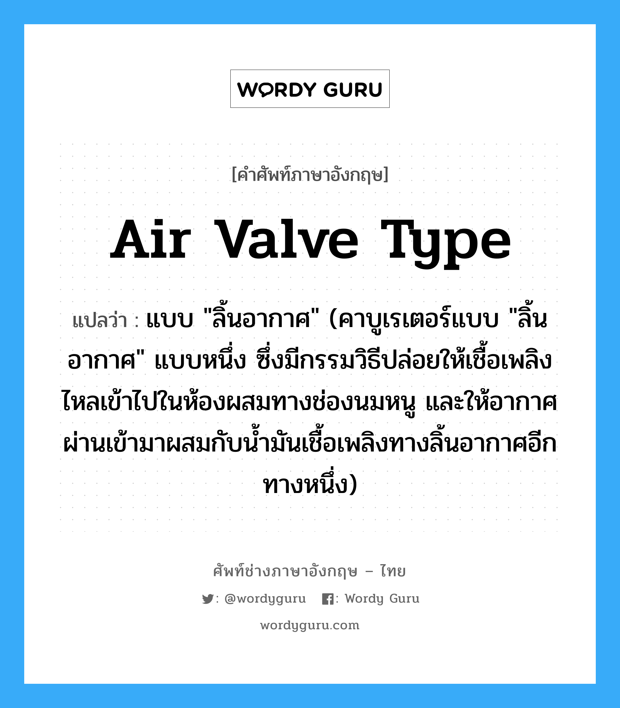 air valve type แปลว่า?, คำศัพท์ช่างภาษาอังกฤษ - ไทย air valve type คำศัพท์ภาษาอังกฤษ air valve type แปลว่า แบบ &#34;ลิ้นอากาศ&#34; (คาบูเรเตอร์แบบ &#34;ลิ้นอากาศ&#34; แบบหนึ่ง ซึ่งมีกรรมวิธีปล่อยให้เชื้อเพลิงไหลเข้าไปในห้องผสมทางช่องนมหนู และให้อากาศผ่านเข้ามาผสมกับน้ำมันเชื้อเพลิงทางลิ้นอากาศอีกทางหนึ่ง)