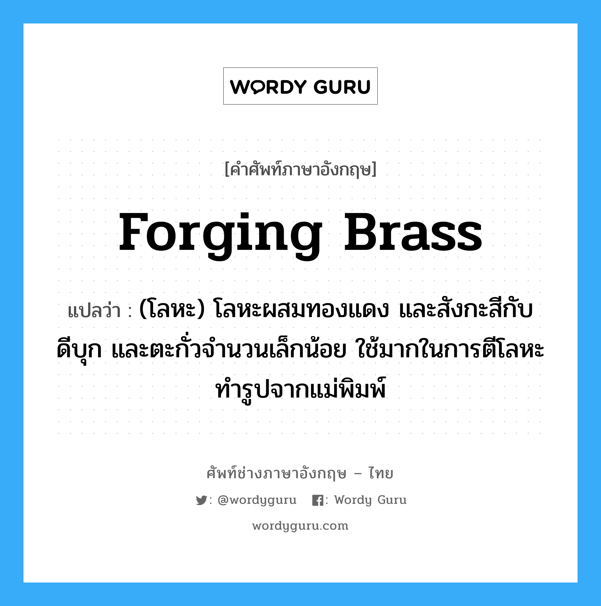 forging brass แปลว่า?, คำศัพท์ช่างภาษาอังกฤษ - ไทย forging brass คำศัพท์ภาษาอังกฤษ forging brass แปลว่า (โลหะ) โลหะผสมทองแดง และสังกะสีกับดีบุก และตะกั่วจำนวนเล็กน้อย ใช้มากในการตีโลหะทำรูปจากแม่พิมพ์