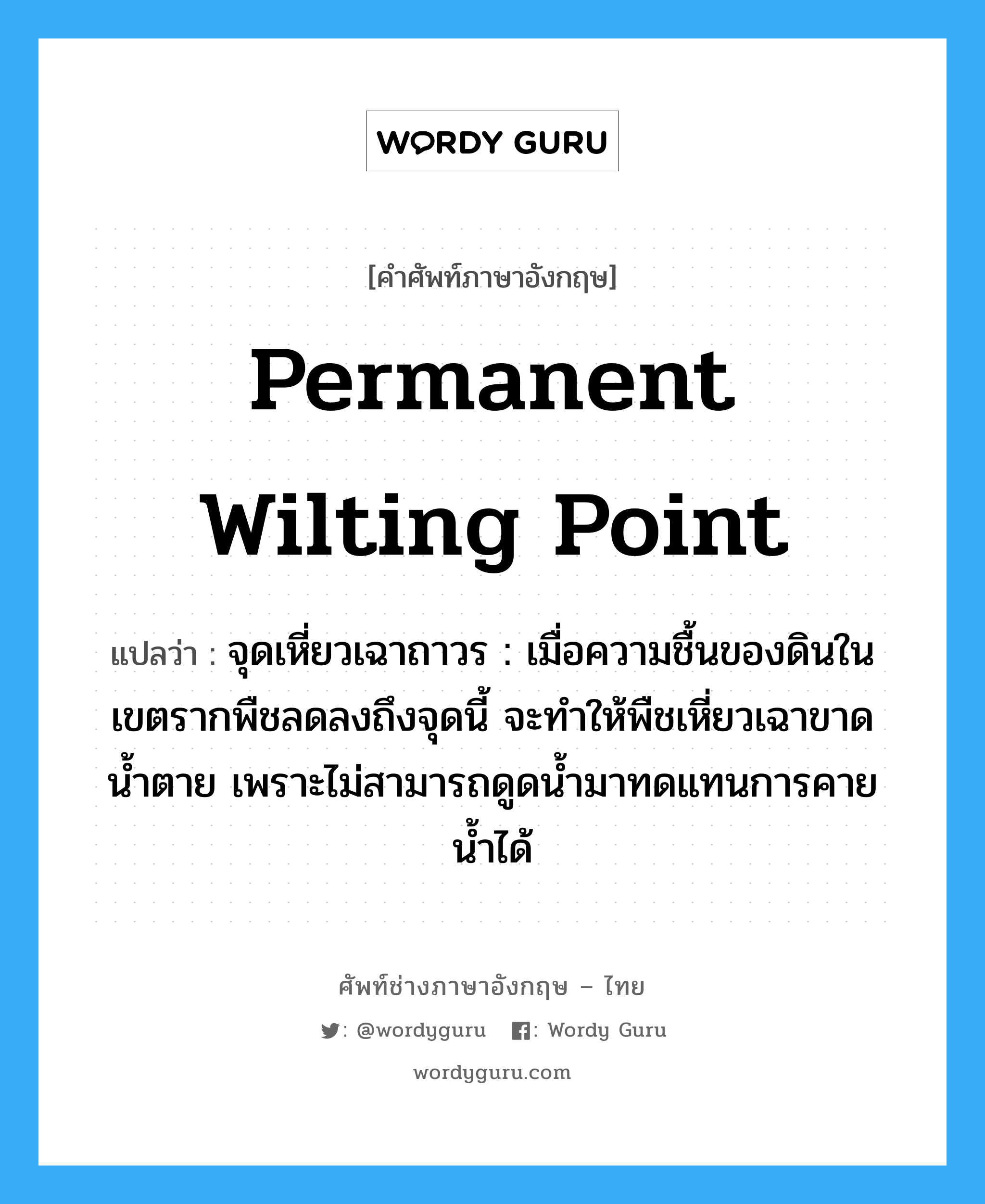 permanent wilting point แปลว่า?, คำศัพท์ช่างภาษาอังกฤษ - ไทย permanent wilting point คำศัพท์ภาษาอังกฤษ permanent wilting point แปลว่า จุดเหี่ยวเฉาถาวร : เมื่อความชื้นของดินในเขตรากพืชลดลงถึงจุดนี้ จะทำให้พืชเหี่ยวเฉาขาดน้ำตาย เพราะไม่สามารถดูดน้ำมาทดแทนการคายน้ำได้