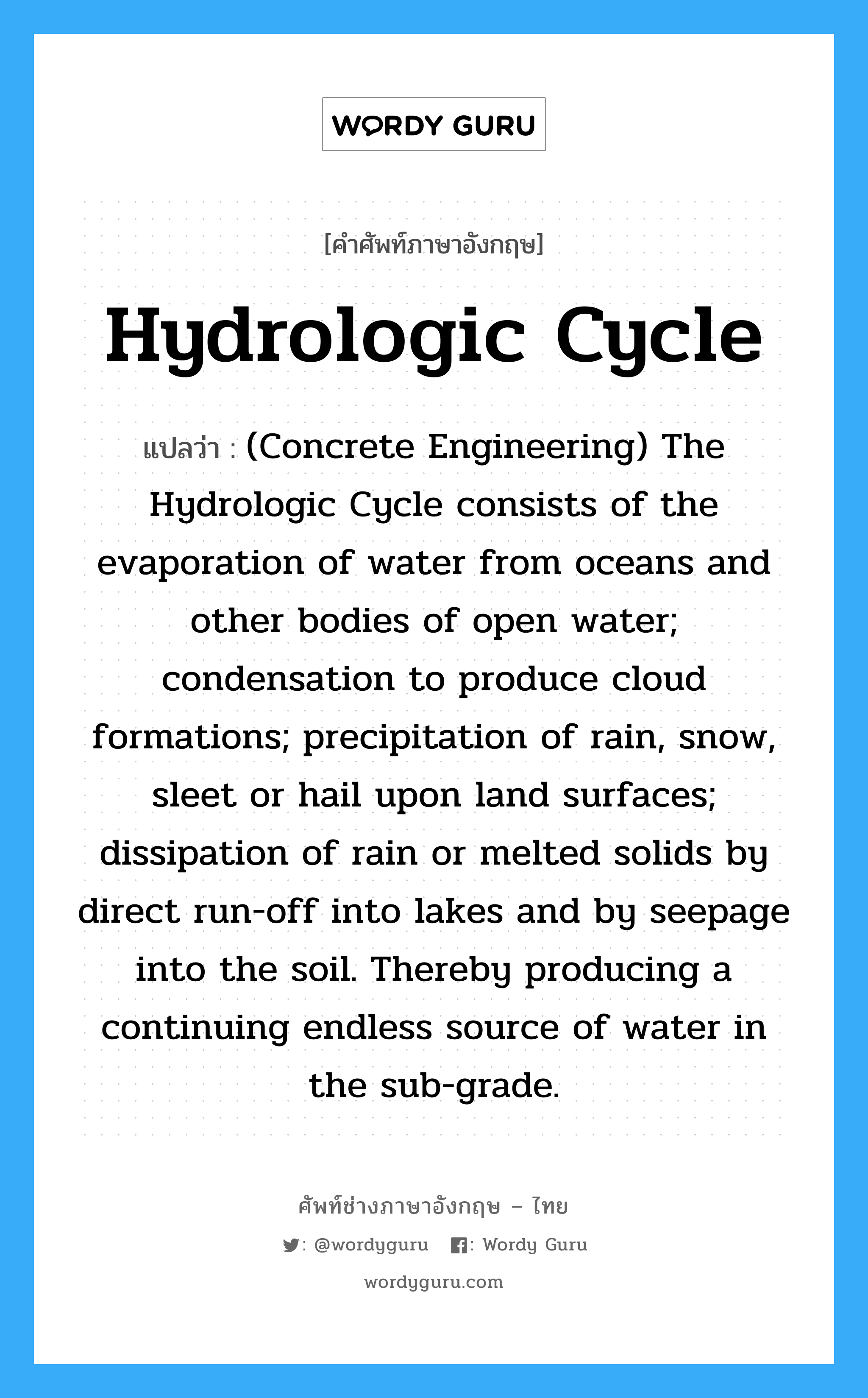 Hydrologic Cycle แปลว่า?, คำศัพท์ช่างภาษาอังกฤษ - ไทย Hydrologic Cycle คำศัพท์ภาษาอังกฤษ Hydrologic Cycle แปลว่า (Concrete Engineering) The Hydrologic Cycle consists of the evaporation of water from oceans and other bodies of open water; condensation to produce cloud formations; precipitation of rain, snow, sleet or hail upon land surfaces; dissipation of rain or melted solids by direct run-off into lakes and by seepage into the soil. Thereby producing a continuing endless source of water in the sub-grade.