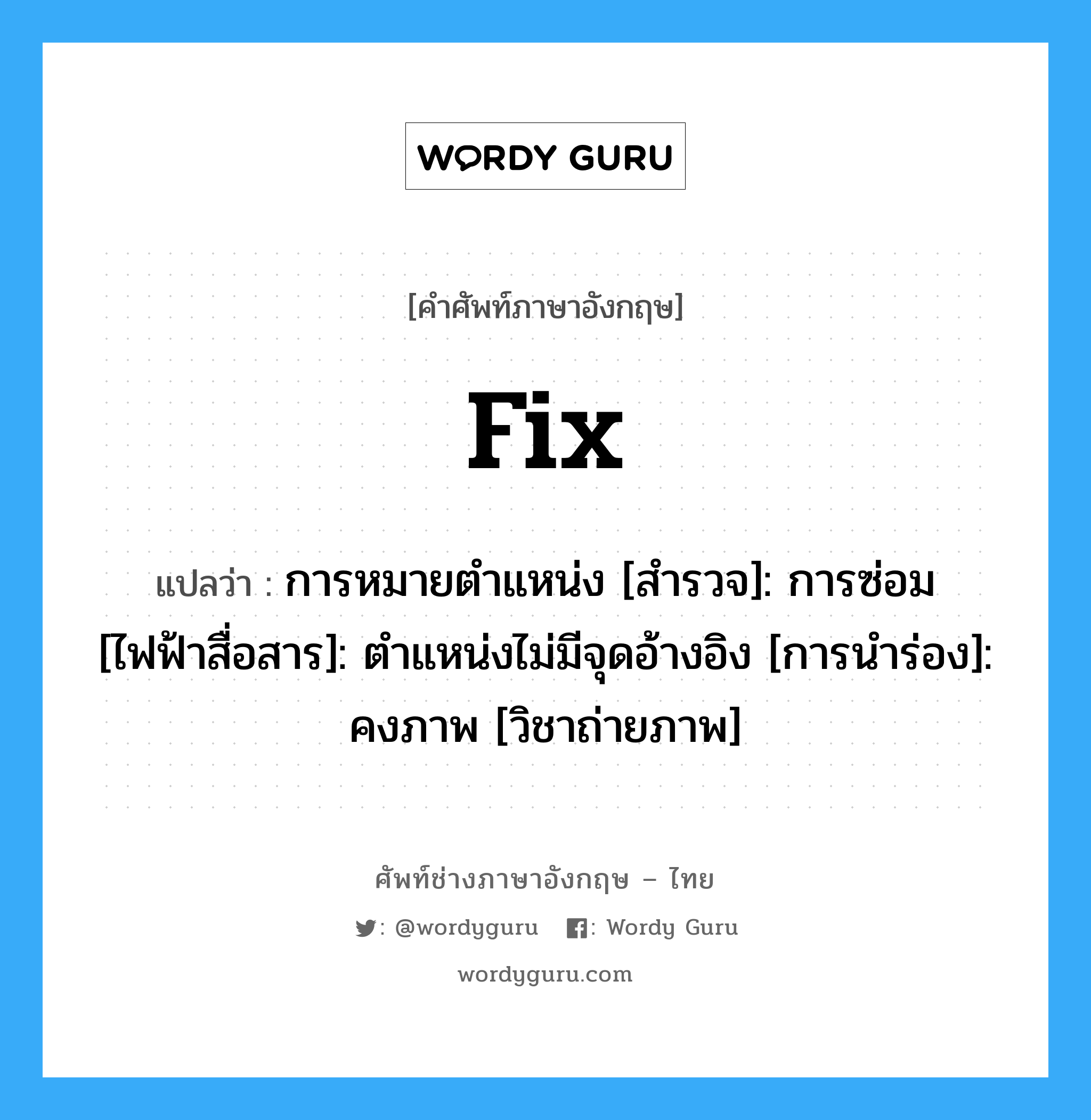 fix แปลว่า?, คำศัพท์ช่างภาษาอังกฤษ - ไทย fix คำศัพท์ภาษาอังกฤษ fix แปลว่า การหมายตำแหน่ง [สำรวจ]: การซ่อม [ไฟฟ้าสื่อสาร]: ตำแหน่งไม่มีจุดอ้างอิง [การนำร่อง]: คงภาพ [วิชาถ่ายภาพ]