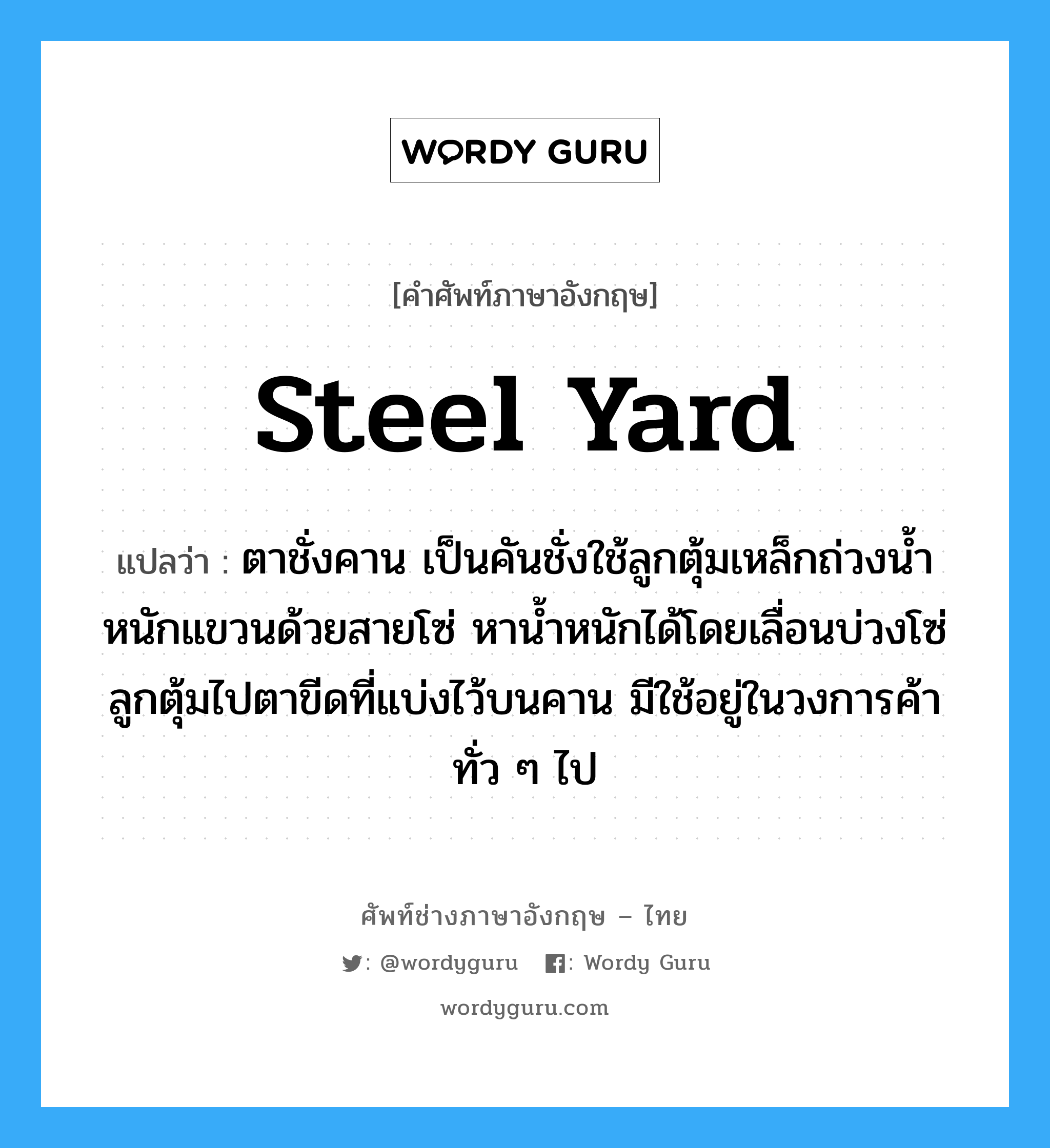 steel yard แปลว่า?, คำศัพท์ช่างภาษาอังกฤษ - ไทย steel yard คำศัพท์ภาษาอังกฤษ steel yard แปลว่า ตาชั่งคาน เป็นคันชั่งใช้ลูกตุ้มเหล็กถ่วงน้ำหนักแขวนด้วยสายโซ่ หาน้ำหนักได้โดยเลื่อนบ่วงโซ่ลูกตุ้มไปตาขีดที่แบ่งไว้บนคาน มีใช้อยู่ในวงการค้าทั่ว ๆ ไป