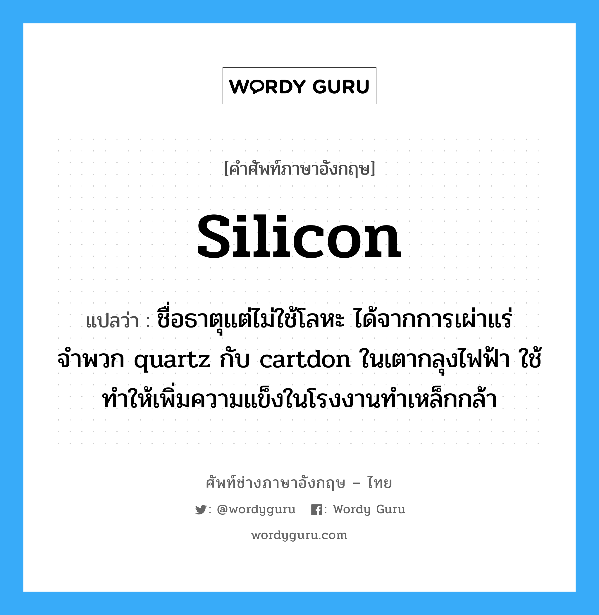 silicon แปลว่า?, คำศัพท์ช่างภาษาอังกฤษ - ไทย silicon คำศัพท์ภาษาอังกฤษ silicon แปลว่า ชื่อธาตุแต่ไม่ใช้โลหะ ได้จากการเผ่าแร่จำพวก quartz กับ cartdon ในเตากลุงไฟฟ้า ใช้ทำให้เพิ่มความแข็งในโรงงานทำเหล็กกล้า