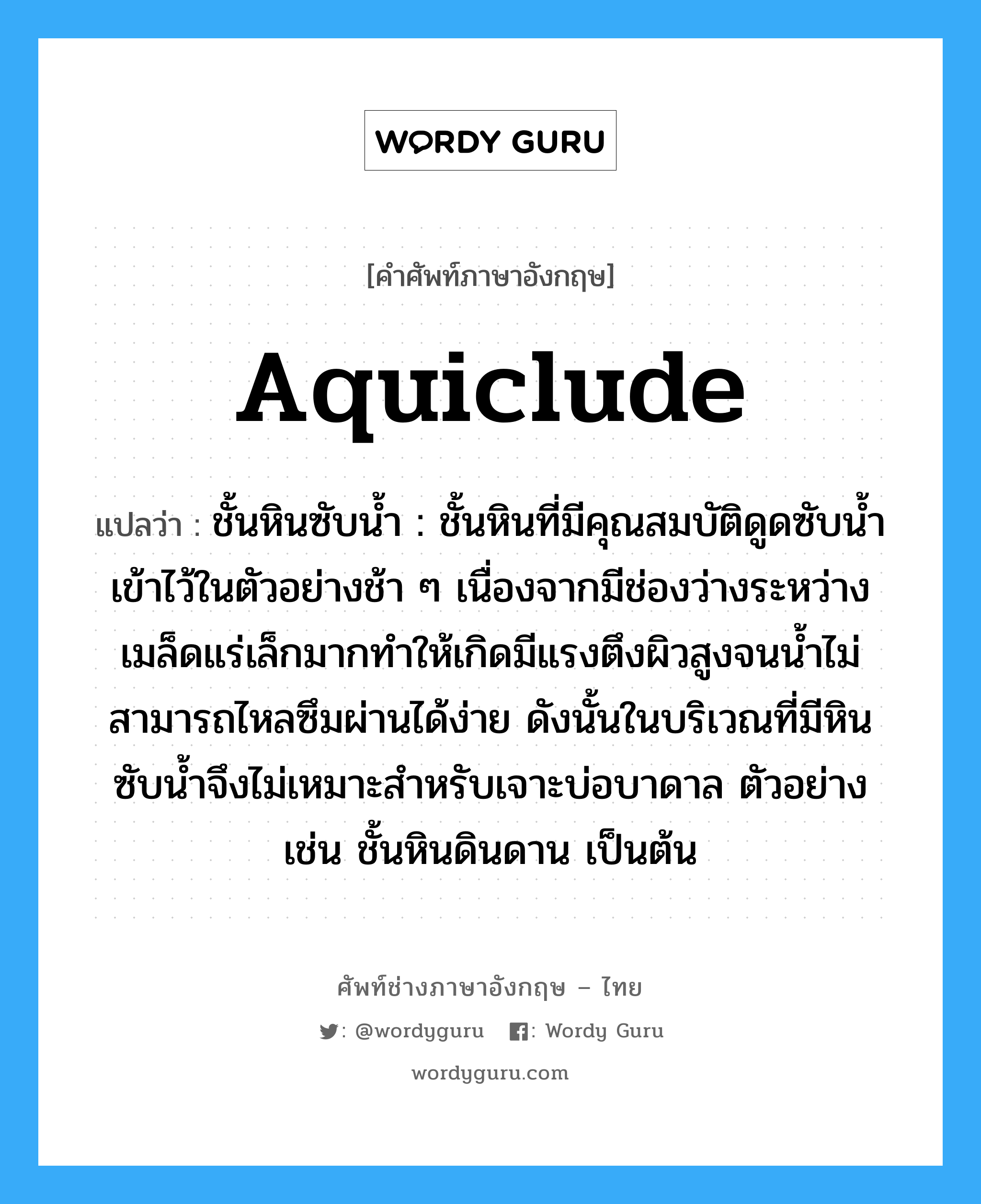 aquiclude แปลว่า?, คำศัพท์ช่างภาษาอังกฤษ - ไทย aquiclude คำศัพท์ภาษาอังกฤษ aquiclude แปลว่า ชั้นหินซับน้ำ : ชั้นหินที่มีคุณสมบัติดูดซับน้ำเข้าไว้ในตัวอย่างช้า ๆ เนื่องจากมีช่องว่างระหว่างเมล็ดแร่เล็กมากทำให้เกิดมีแรงตึงผิวสูงจนน้ำไม่สามารถไหลซึมผ่านได้ง่าย ดังนั้นในบริเวณที่มีหินซับน้ำจึงไม่เหมาะสำหรับเจาะบ่อบาดาล ตัวอย่าง เช่น ชั้นหินดินดาน เป็นต้น