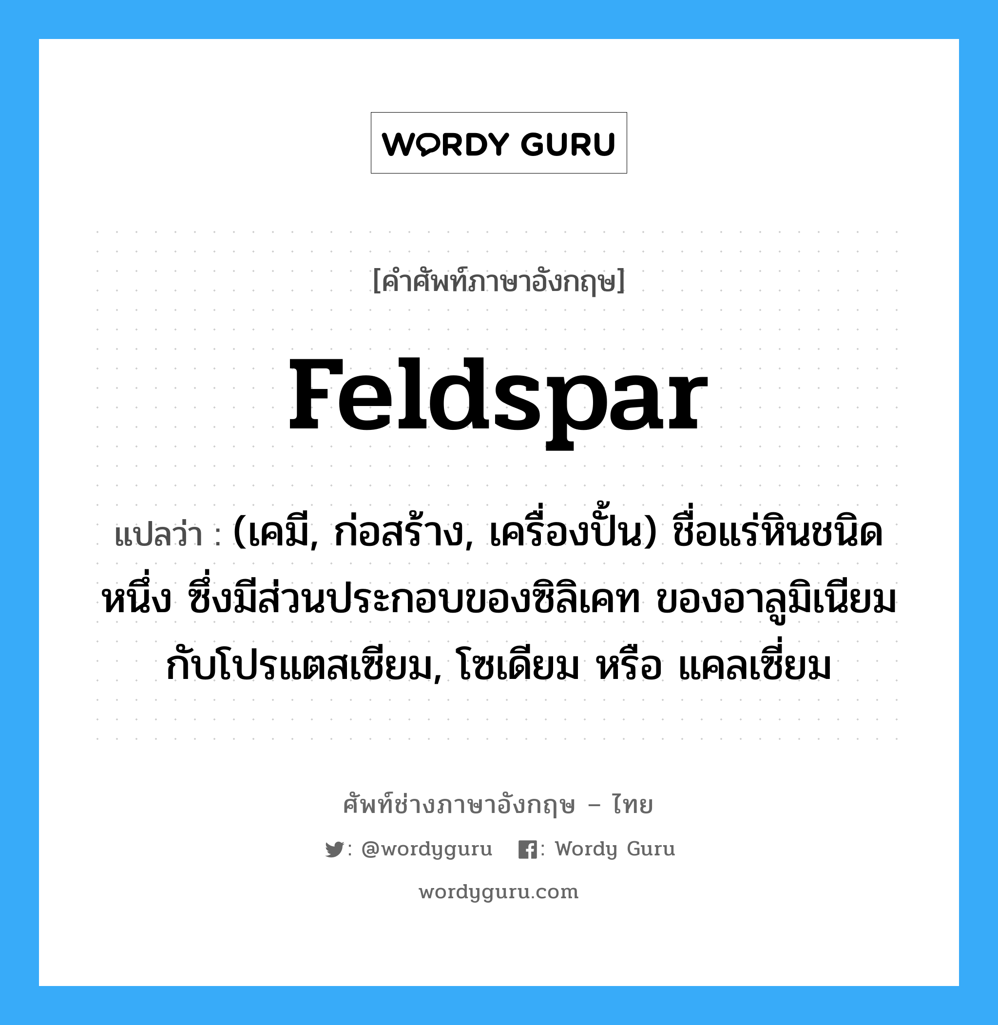 feldspar แปลว่า?, คำศัพท์ช่างภาษาอังกฤษ - ไทย feldspar คำศัพท์ภาษาอังกฤษ feldspar แปลว่า (เคมี, ก่อสร้าง, เครื่องปั้น) ชื่อแร่หินชนิดหนึ่ง ซึ่งมีส่วนประกอบของซิลิเคท ของอาลูมิเนียม กับโปรแตสเซียม, โซเดียม หรือ แคลเซี่ยม