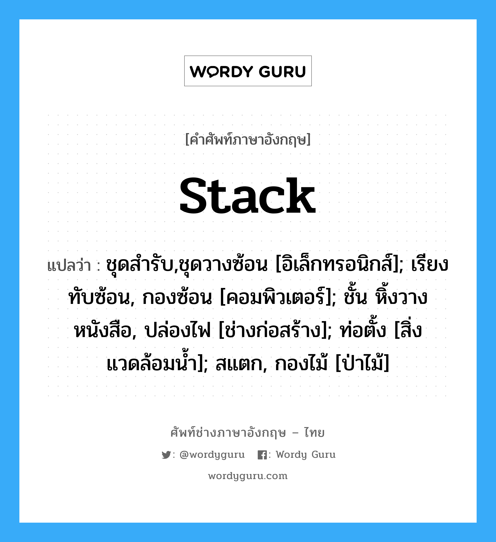 stack แปลว่า?, คำศัพท์ช่างภาษาอังกฤษ - ไทย stack คำศัพท์ภาษาอังกฤษ stack แปลว่า ชุดสำรับ,ชุดวางซ้อน [อิเล็กทรอนิกส์]; เรียงทับซ้อน, กองซ้อน [คอมพิวเตอร์]; ชั้น หิ้งวางหนังสือ, ปล่องไฟ [ช่างก่อสร้าง]; ท่อตั้ง [สิ่งแวดล้อมน้ำ]; สแตก, กองไม้ [ป่าไม้]