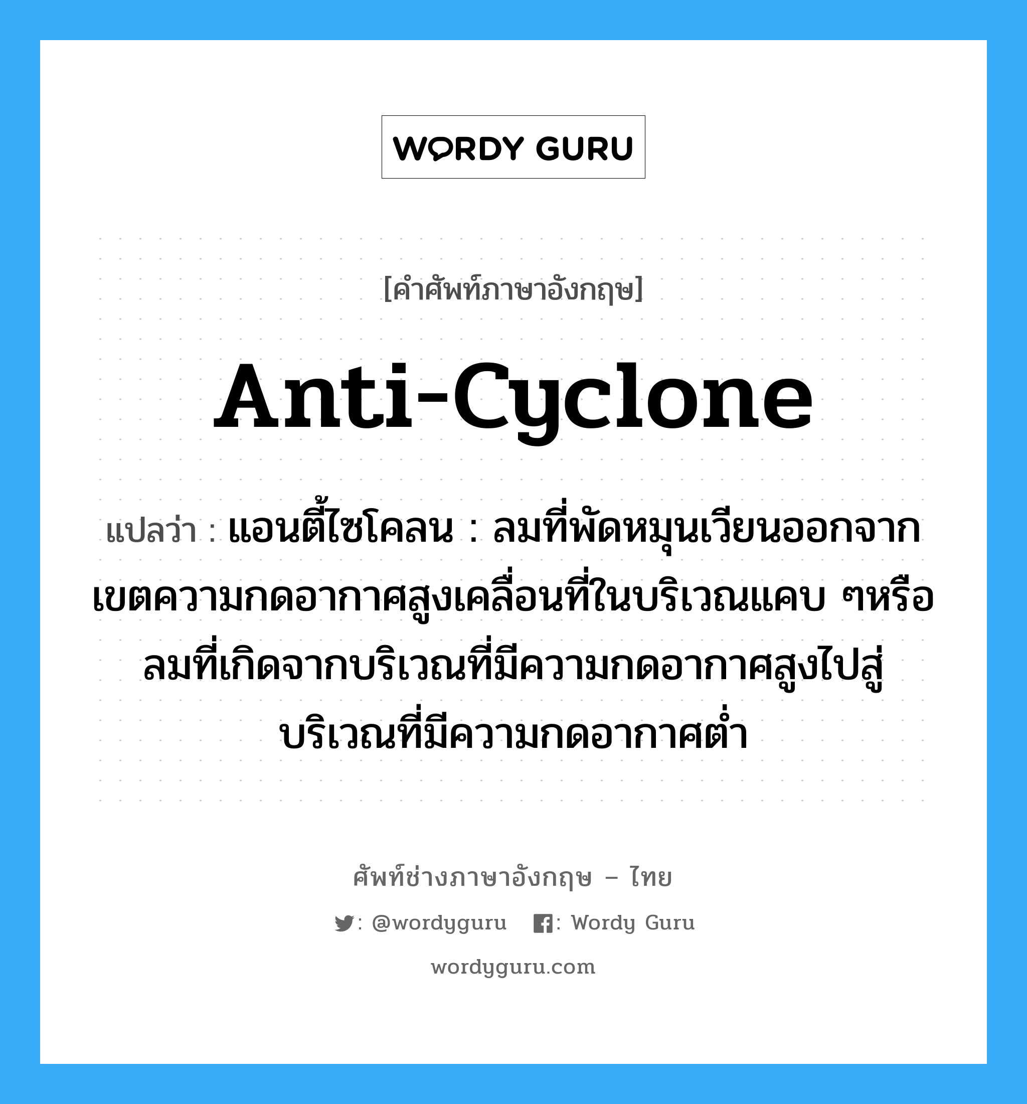 anti-cyclone แปลว่า?, คำศัพท์ช่างภาษาอังกฤษ - ไทย anti-cyclone คำศัพท์ภาษาอังกฤษ anti-cyclone แปลว่า แอนตี้ไซโคลน : ลมที่พัดหมุนเวียนออกจากเขตความกดอากาศสูงเคลื่อนที่ในบริเวณแคบ ๆหรือลมที่เกิดจากบริเวณที่มีความกดอากาศสูงไปสู่บริเวณที่มีความกดอากาศต่ำ