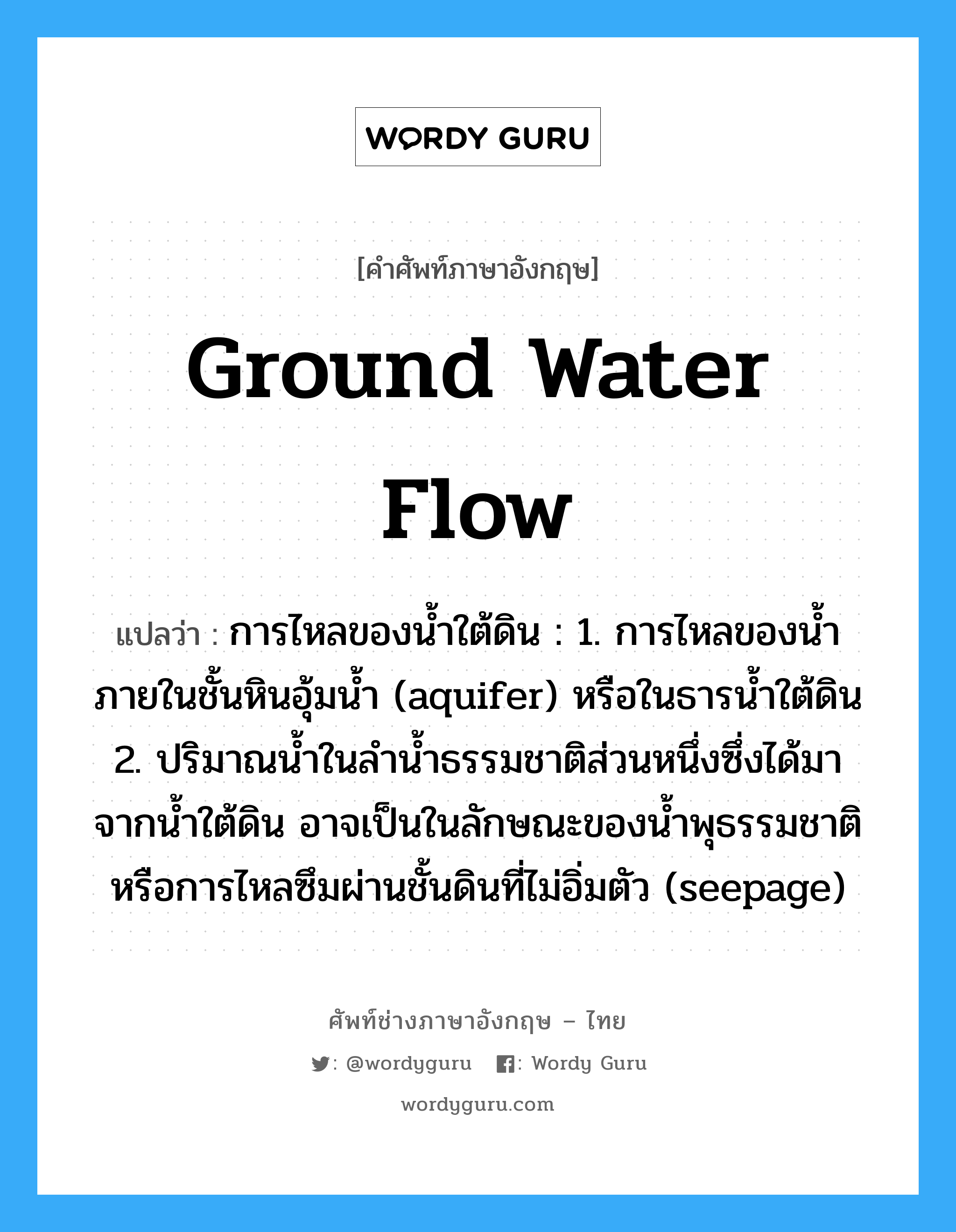 การไหลของน้ำใต้ดิน : 1. การไหลของน้ำภายในชั้นหินอุ้มน้ำ (aquifer) หรือในธารน้ำใต้ดิน 2. ปริมาณน้ำในลำน้ำธรรมชาติส่วนหนึ่งซึ่งได้มาจากน้ำใต้ดิน อาจเป็นในลักษณะของน้ำพุธรรมชาติ หรือการไหลซึมผ่านชั้นดินที่ไม่อิ่มตัว (seepage) ภาษาอังกฤษ?, คำศัพท์ช่างภาษาอังกฤษ - ไทย การไหลของน้ำใต้ดิน : 1. การไหลของน้ำภายในชั้นหินอุ้มน้ำ (aquifer) หรือในธารน้ำใต้ดิน 2. ปริมาณน้ำในลำน้ำธรรมชาติส่วนหนึ่งซึ่งได้มาจากน้ำใต้ดิน อาจเป็นในลักษณะของน้ำพุธรรมชาติ หรือการไหลซึมผ่านชั้นดินที่ไม่อิ่มตัว (seepage) คำศัพท์ภาษาอังกฤษ การไหลของน้ำใต้ดิน : 1. การไหลของน้ำภายในชั้นหินอุ้มน้ำ (aquifer) หรือในธารน้ำใต้ดิน 2. ปริมาณน้ำในลำน้ำธรรมชาติส่วนหนึ่งซึ่งได้มาจากน้ำใต้ดิน อาจเป็นในลักษณะของน้ำพุธรรมชาติ หรือการไหลซึมผ่านชั้นดินที่ไม่อิ่มตัว (seepage) แปลว่า ground water flow