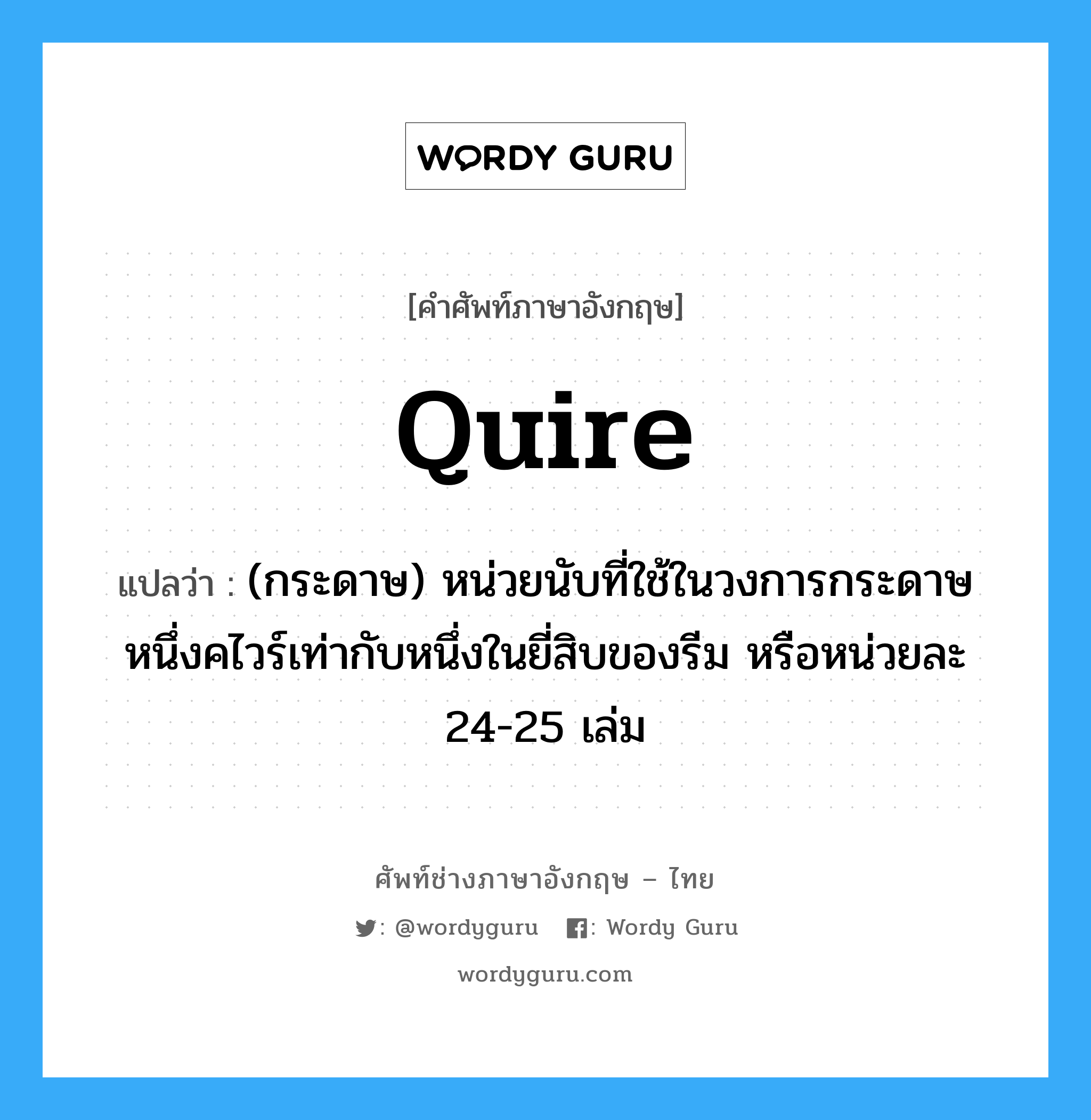 quire แปลว่า?, คำศัพท์ช่างภาษาอังกฤษ - ไทย quire คำศัพท์ภาษาอังกฤษ quire แปลว่า (กระดาษ) หน่วยนับที่ใช้ในวงการกระดาษ หนึ่งคไวร์เท่ากับหนึ่งในยี่สิบของรีม หรือหน่วยละ 24-25 เล่ม