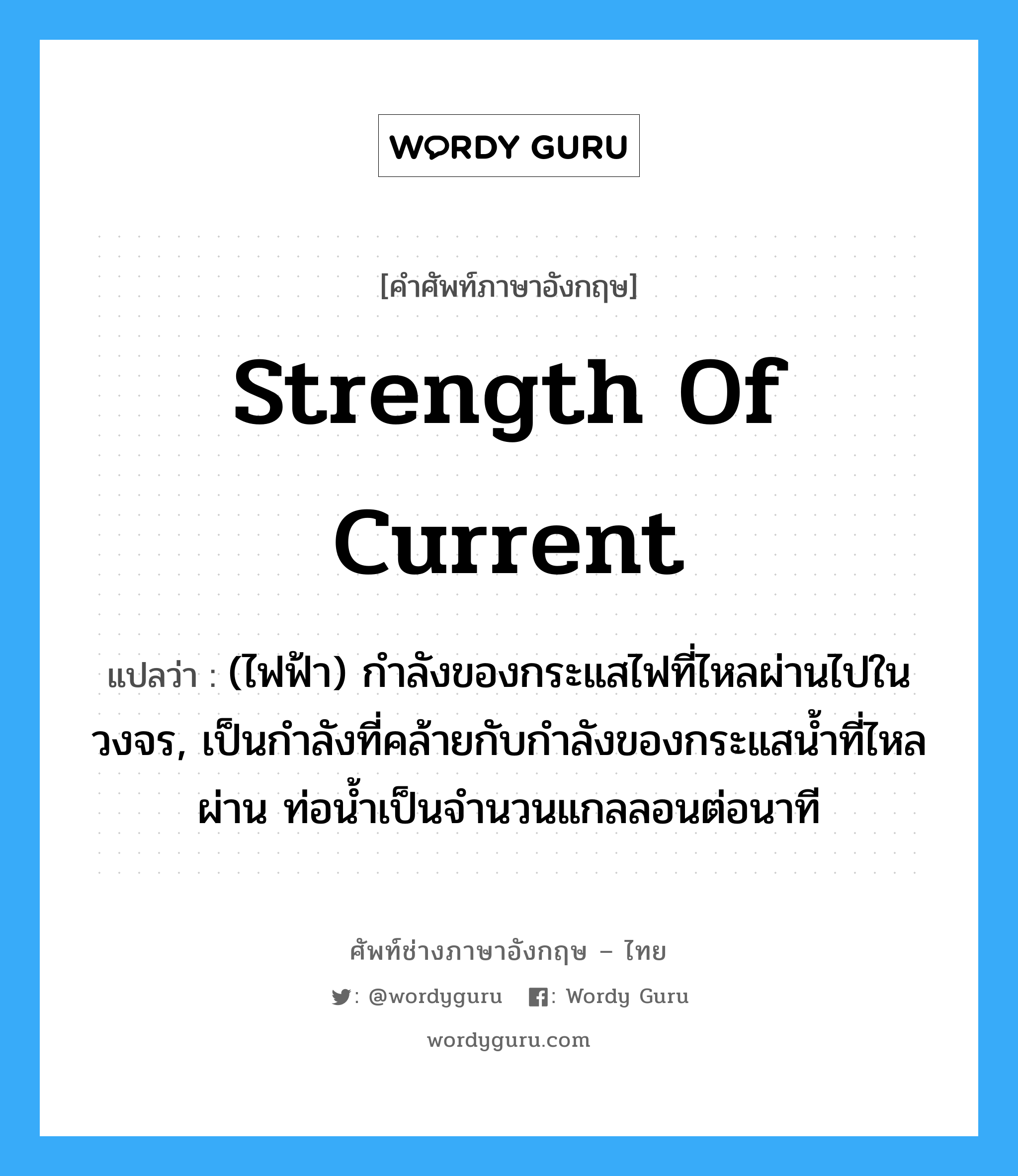 strength of current แปลว่า?, คำศัพท์ช่างภาษาอังกฤษ - ไทย strength of current คำศัพท์ภาษาอังกฤษ strength of current แปลว่า (ไฟฟ้า) กำลังของกระแสไฟที่ไหลผ่านไปในวงจร, เป็นกำลังที่คล้ายกับกำลังของกระแสน้ำที่ไหลผ่าน ท่อน้ำเป็นจำนวนแกลลอนต่อนาที