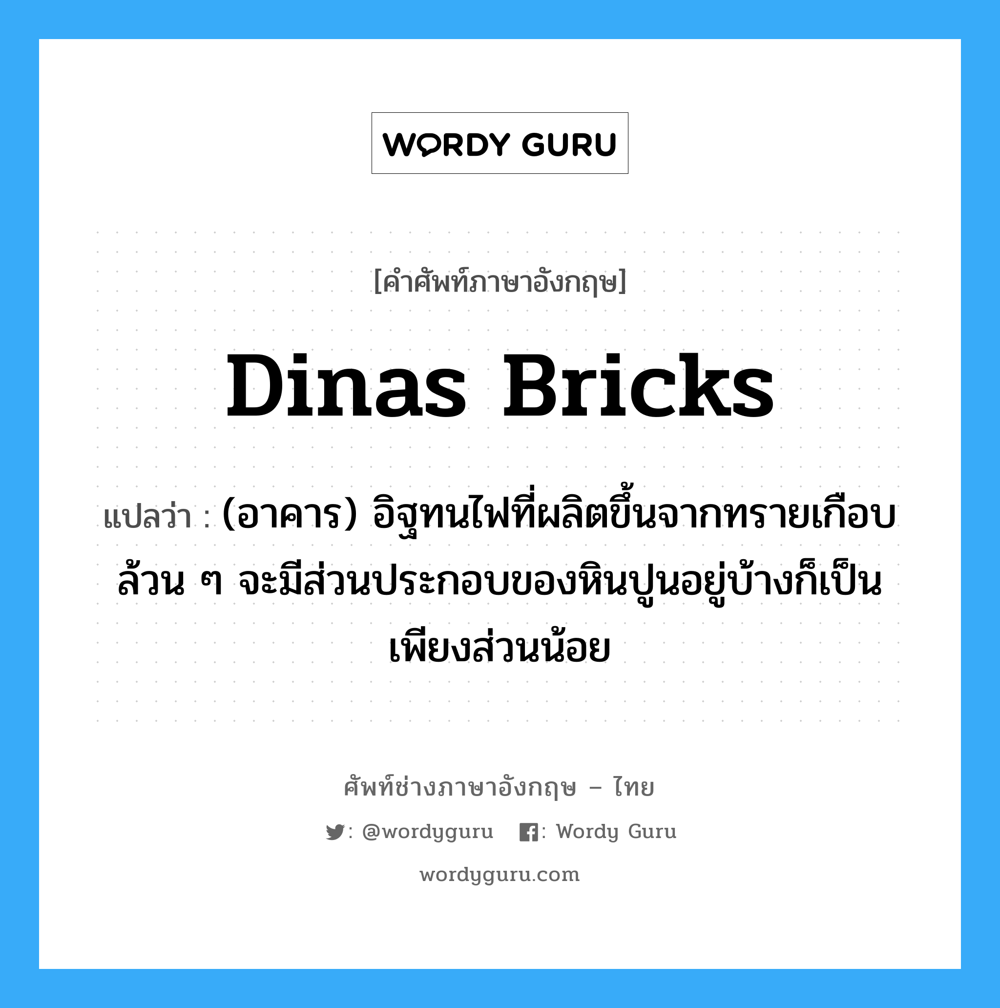 Dinas bricks แปลว่า?, คำศัพท์ช่างภาษาอังกฤษ - ไทย Dinas bricks คำศัพท์ภาษาอังกฤษ Dinas bricks แปลว่า (อาคาร) อิฐทนไฟที่ผลิตขึ้นจากทรายเกือบล้วน ๆ จะมีส่วนประกอบของหินปูนอยู่บ้างก็เป็นเพียงส่วนน้อย