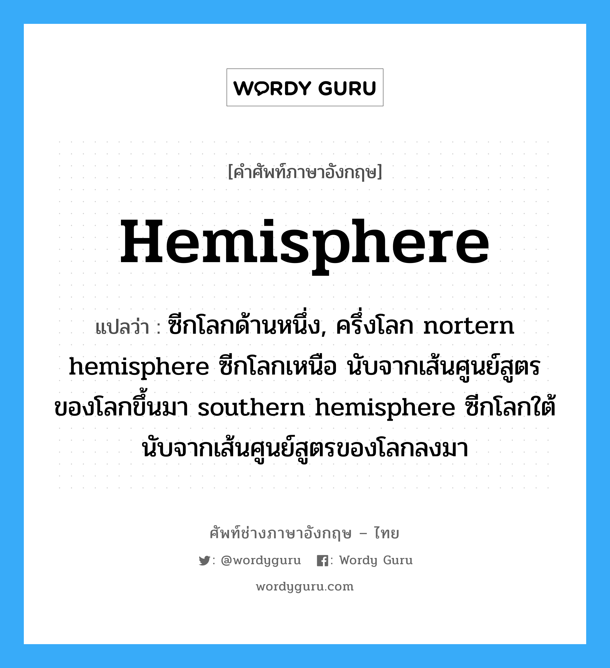 hemisphere แปลว่า?, คำศัพท์ช่างภาษาอังกฤษ - ไทย hemisphere คำศัพท์ภาษาอังกฤษ hemisphere แปลว่า ซีกโลกด้านหนึ่ง, ครึ่งโลก nortern hemisphere ซีกโลกเหนือ นับจากเส้นศูนย์สูตรของโลกขึ้นมา southern hemisphere ซีกโลกใต้ นับจากเส้นศูนย์สูตรของโลกลงมา