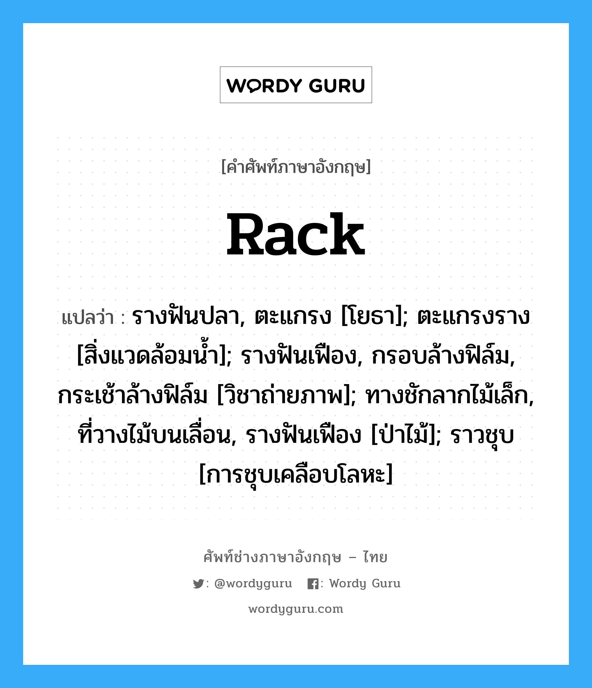 Rack แปลว่า?, คำศัพท์ช่างภาษาอังกฤษ - ไทย Rack คำศัพท์ภาษาอังกฤษ Rack แปลว่า รางฟันปลา, ตะแกรง [โยธา]; ตะแกรงราง [สิ่งแวดล้อมน้ำ]; รางฟันเฟือง, กรอบล้างฟิล์ม, กระเช้าล้างฟิล์ม [วิชาถ่ายภาพ]; ทางชักลากไม้เล็ก, ที่วางไม้บนเลื่อน, รางฟันเฟือง [ป่าไม้]; ราวชุบ [การชุบเคลือบโลหะ]