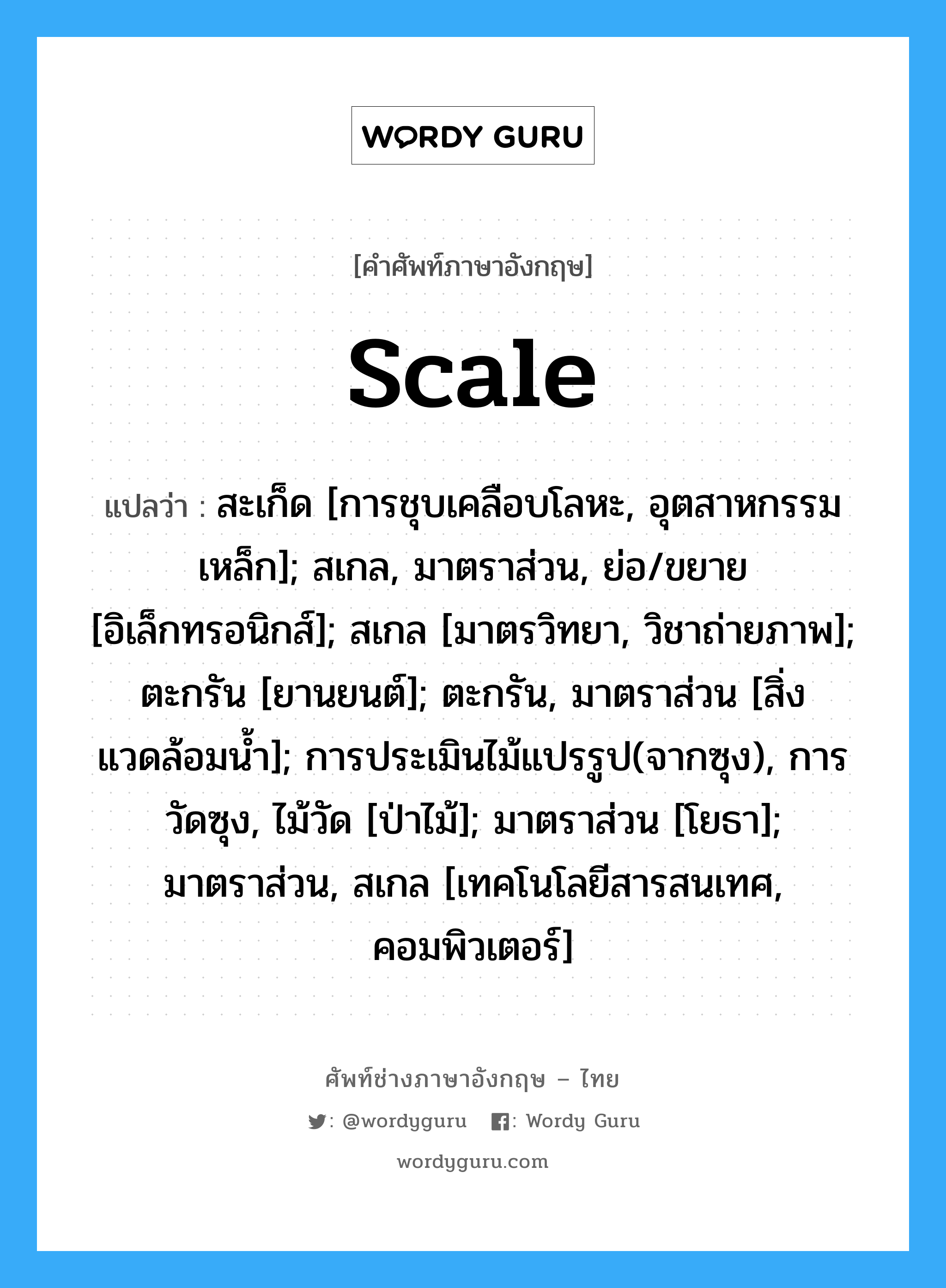 scale แปลว่า?, คำศัพท์ช่างภาษาอังกฤษ - ไทย scale คำศัพท์ภาษาอังกฤษ scale แปลว่า สะเก็ด [การชุบเคลือบโลหะ, อุตสาหกรรมเหล็ก]; สเกล, มาตราส่วน, ย่อ/ขยาย [อิเล็กทรอนิกส์]; สเกล [มาตรวิทยา, วิชาถ่ายภาพ]; ตะกรัน [ยานยนต์]; ตะกรัน, มาตราส่วน [สิ่งแวดล้อมน้ำ]; การประเมินไม้แปรรูป(จากซุง), การวัดซุง, ไม้วัด [ป่าไม้]; มาตราส่วน [โยธา]; มาตราส่วน, สเกล [เทคโนโลยีสารสนเทศ, คอมพิวเตอร์]