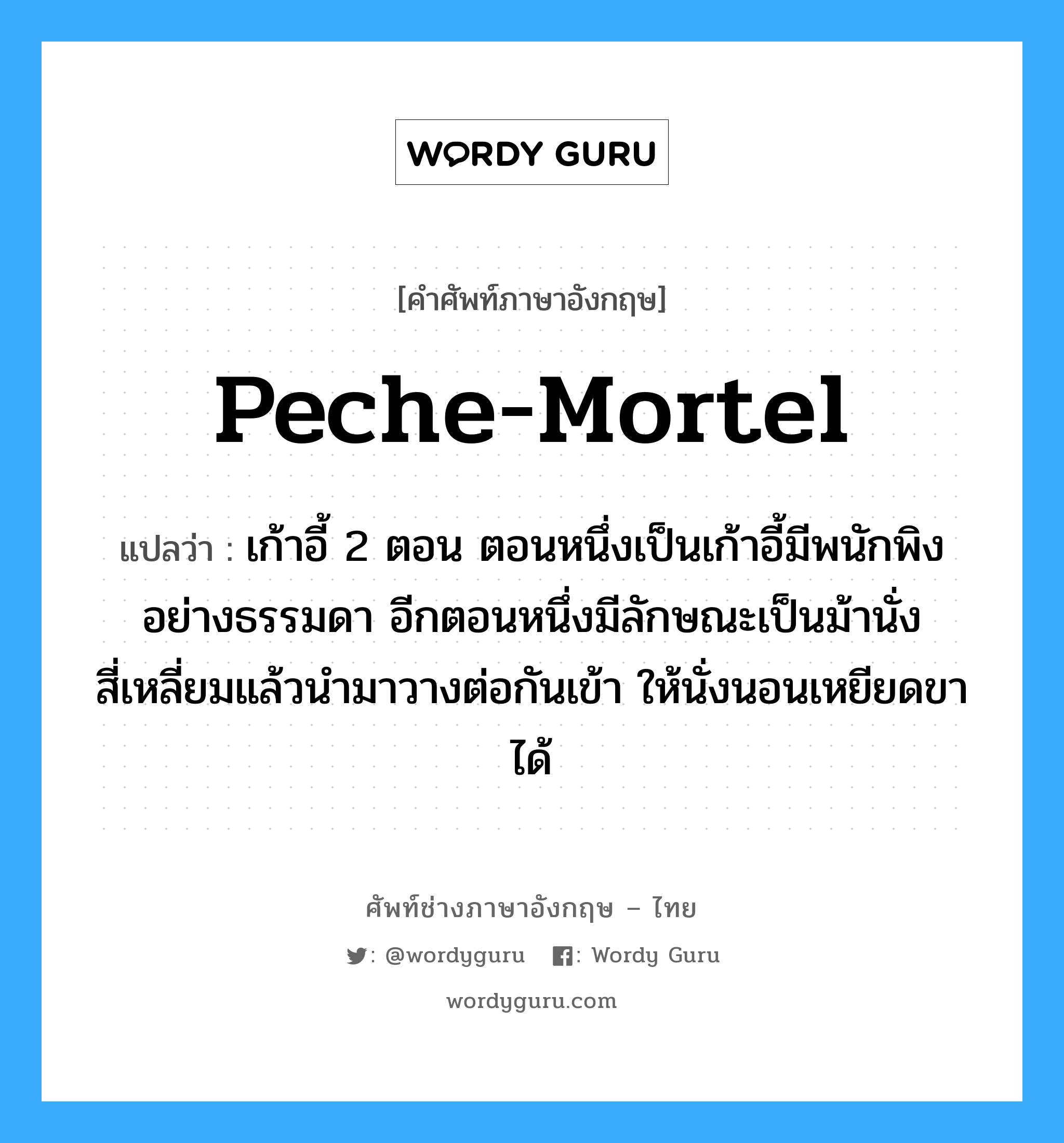 peche-mortel แปลว่า?, คำศัพท์ช่างภาษาอังกฤษ - ไทย peche-mortel คำศัพท์ภาษาอังกฤษ peche-mortel แปลว่า เก้าอี้ 2 ตอน ตอนหนึ่งเป็นเก้าอี้มีพนักพิงอย่างธรรมดา อีกตอนหนึ่งมีลักษณะเป็นม้านั่งสี่เหลี่ยมแล้วนำมาวางต่อกันเข้า ให้นั่งนอนเหยียดขาได้