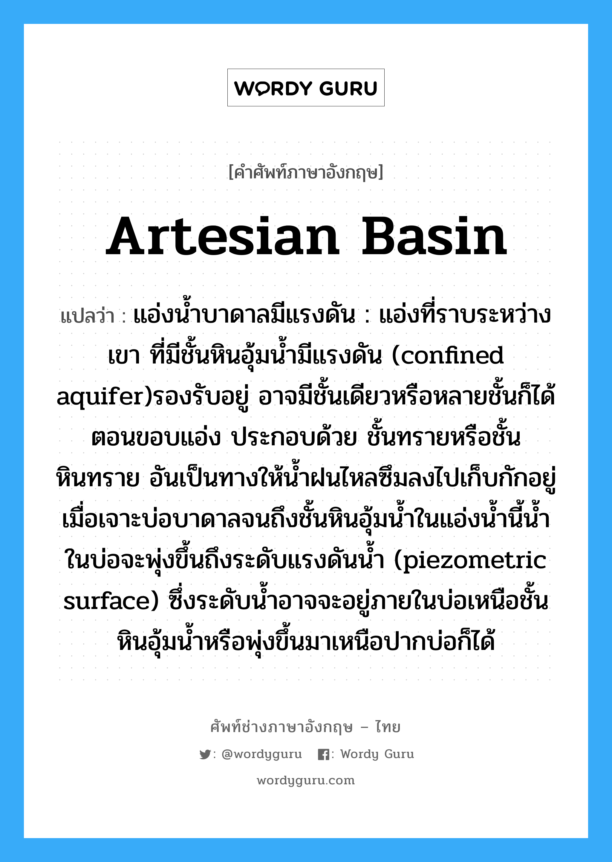 artesian basin แปลว่า?, คำศัพท์ช่างภาษาอังกฤษ - ไทย artesian basin คำศัพท์ภาษาอังกฤษ artesian basin แปลว่า แอ่งน้ำบาดาลมีแรงดัน : แอ่งที่ราบระหว่างเขา ที่มีชั้นหินอุ้มน้ำมีแรงดัน (confined aquifer)รองรับอยู่ อาจมีชั้นเดียวหรือหลายชั้นก็ได้ ตอนขอบแอ่ง ประกอบด้วย ชั้นทรายหรือชั้นหินทราย อันเป็นทางให้น้ำฝนไหลซึมลงไปเก็บกักอยู่ เมื่อเจาะบ่อบาดาลจนถึงชั้นหินอุ้มน้ำในแอ่งน้ำนี้น้ำในบ่อจะพุ่งขึ้นถึงระดับแรงดันน้ำ (piezometric surface) ซึ่งระดับน้ำอาจจะอยู่ภายในบ่อเหนือชั้นหินอุ้มน้ำหรือพุ่งขึ้นมาเหนือปากบ่อก็ได้