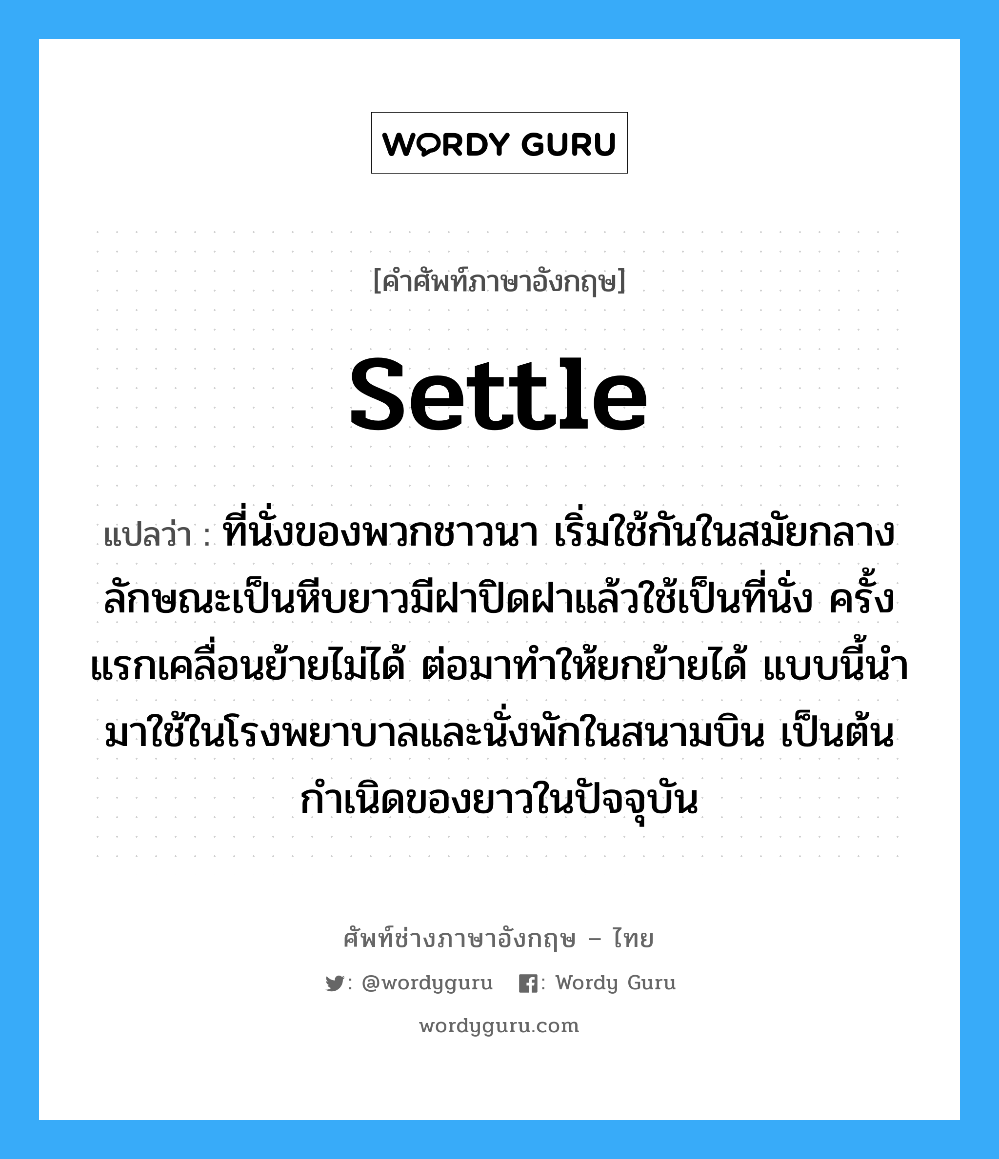 settle แปลว่า?, คำศัพท์ช่างภาษาอังกฤษ - ไทย settle คำศัพท์ภาษาอังกฤษ settle แปลว่า ที่นั่งของพวกชาวนา เริ่มใช้กันในสมัยกลาง ลักษณะเป็นหีบยาวมีฝาปิดฝาแล้วใช้เป็นที่นั่ง ครั้งแรกเคลื่อนย้ายไม่ได้ ต่อมาทำให้ยกย้ายได้ แบบนี้นำมาใช้ในโรงพยาบาลและนั่งพักในสนามบิน เป็นต้นกำเนิดของยาวในปัจจุบัน