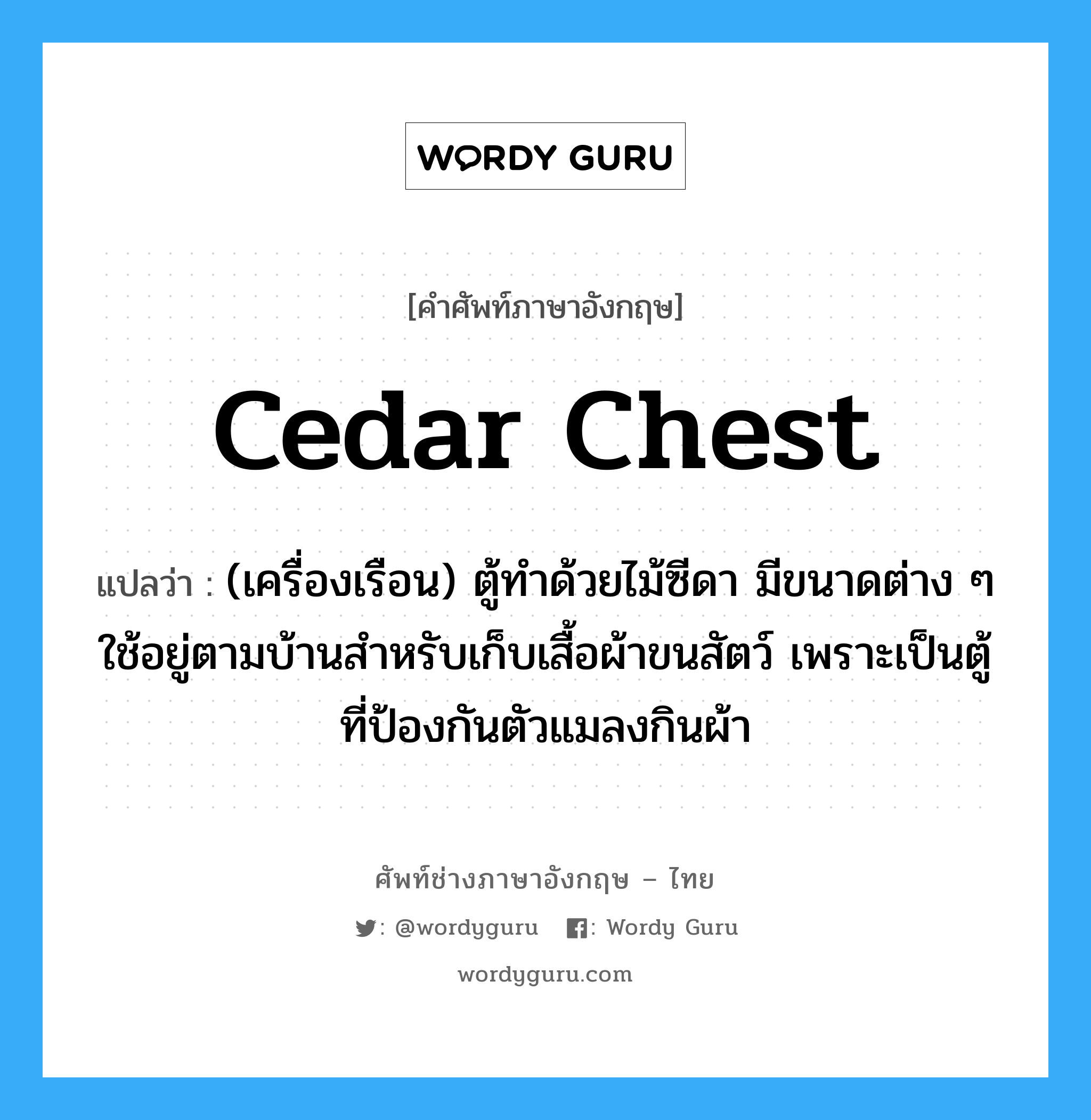 cedar chest แปลว่า?, คำศัพท์ช่างภาษาอังกฤษ - ไทย cedar chest คำศัพท์ภาษาอังกฤษ cedar chest แปลว่า (เครื่องเรือน) ตู้ทำด้วยไม้ซีดา มีขนาดต่าง ๆ ใช้อยู่ตามบ้านสำหรับเก็บเสื้อผ้าขนสัตว์ เพราะเป็นตู้ที่ป้องกันตัวแมลงกินผ้า