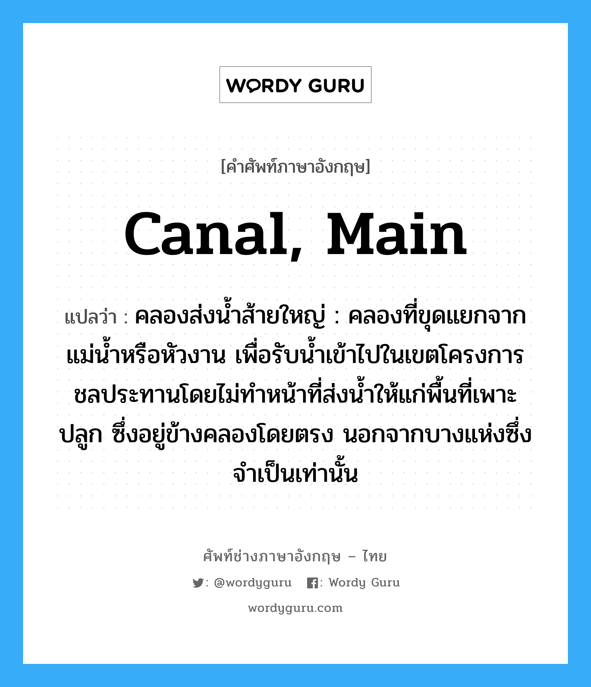 canal, main แปลว่า?, คำศัพท์ช่างภาษาอังกฤษ - ไทย canal, main คำศัพท์ภาษาอังกฤษ canal, main แปลว่า คลองส่งน้ำส้ายใหญ่ : คลองที่ขุดแยกจากแม่น้ำหรือหัวงาน เพื่อรับน้ำเข้าไปในเขตโครงการชลประทานโดยไม่ทำหน้าที่ส่งน้ำให้แก่พื้นที่เพาะปลูก ซึ่งอยู่ข้างคลองโดยตรง นอกจากบางแห่งซึ่งจำเป็นเท่านั้น