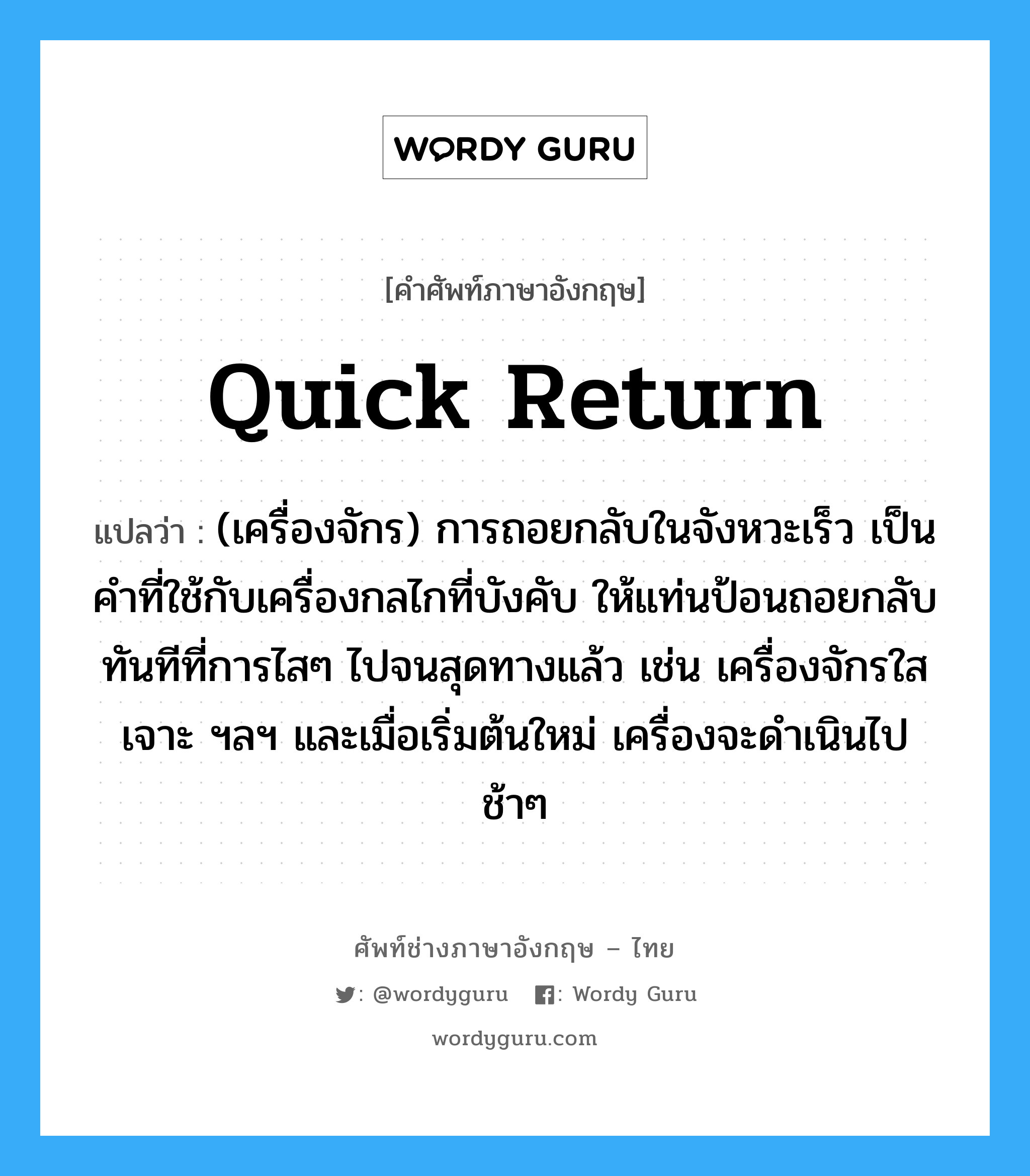 quick return แปลว่า?, คำศัพท์ช่างภาษาอังกฤษ - ไทย quick return คำศัพท์ภาษาอังกฤษ quick return แปลว่า (เครื่องจักร) การถอยกลับในจังหวะเร็ว เป็นคำที่ใช้กับเครื่องกลไกที่บังคับ ให้แท่นป้อนถอยกลับทันทีที่การไสๆ ไปจนสุดทางแล้ว เช่น เครื่องจักรใส เจาะ ฯลฯ และเมื่อเริ่มต้นใหม่ เครื่องจะดำเนินไปช้าๆ