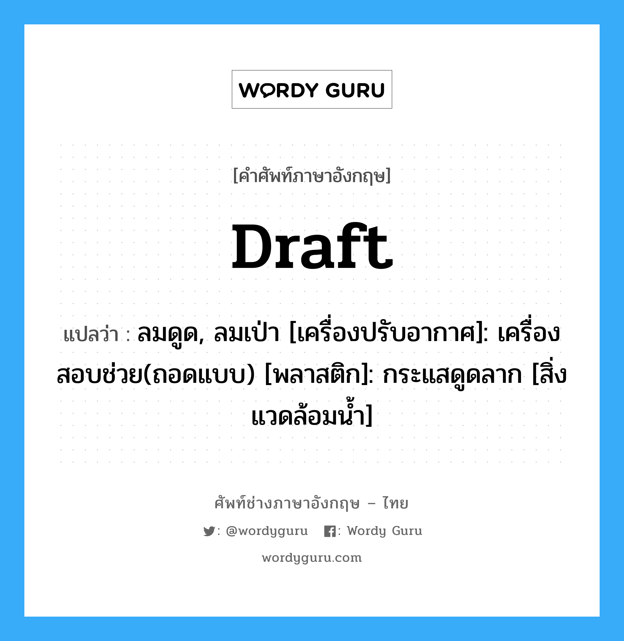 draft แปลว่า?, คำศัพท์ช่างภาษาอังกฤษ - ไทย draft คำศัพท์ภาษาอังกฤษ draft แปลว่า ลมดูด, ลมเป่า [เครื่องปรับอากาศ]: เครื่องสอบช่วย(ถอดแบบ) [พลาสติก]: กระแสดูดลาก [สิ่งแวดล้อมน้ำ]