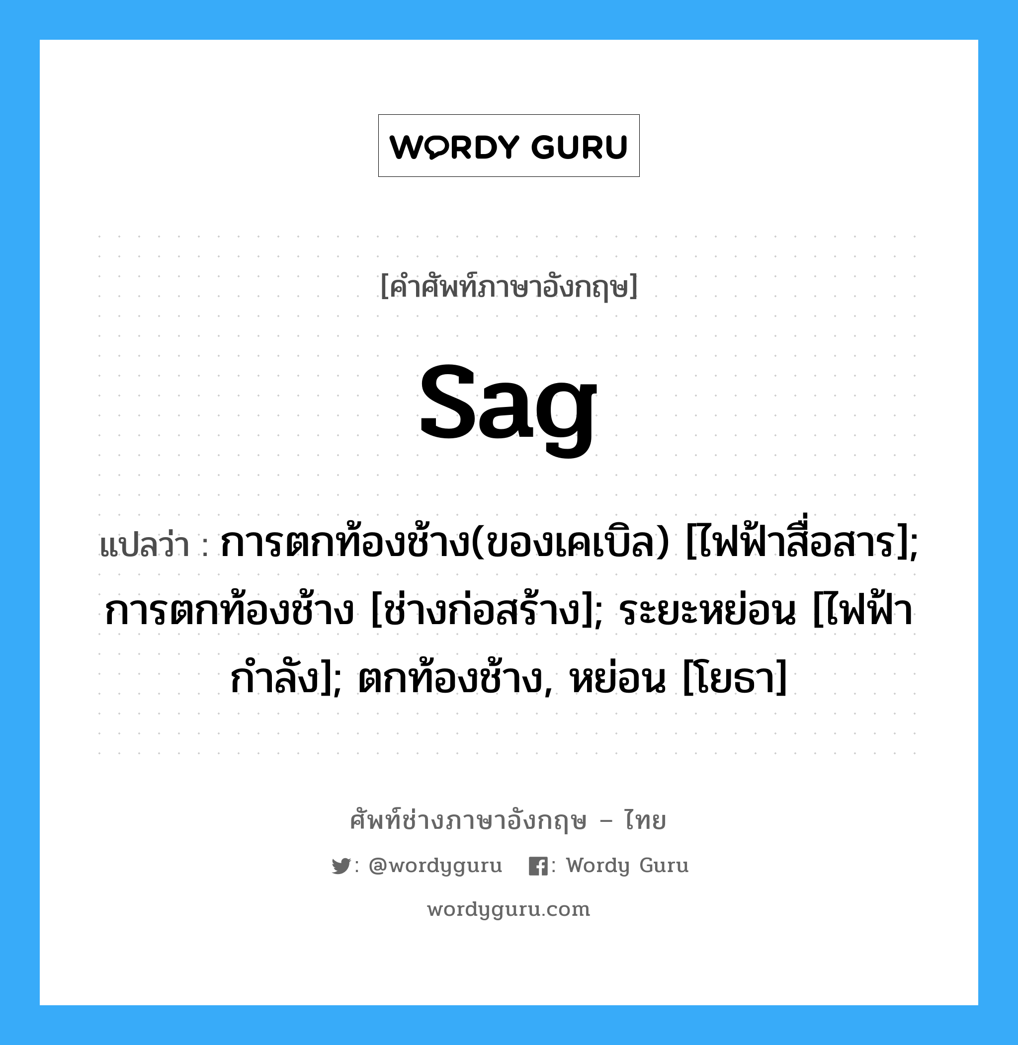 sag แปลว่า?, คำศัพท์ช่างภาษาอังกฤษ - ไทย sag คำศัพท์ภาษาอังกฤษ sag แปลว่า การตกท้องช้าง(ของเคเบิล) [ไฟฟ้าสื่อสาร]; การตกท้องช้าง [ช่างก่อสร้าง]; ระยะหย่อน [ไฟฟ้ากำลัง]; ตกท้องช้าง, หย่อน [โยธา]