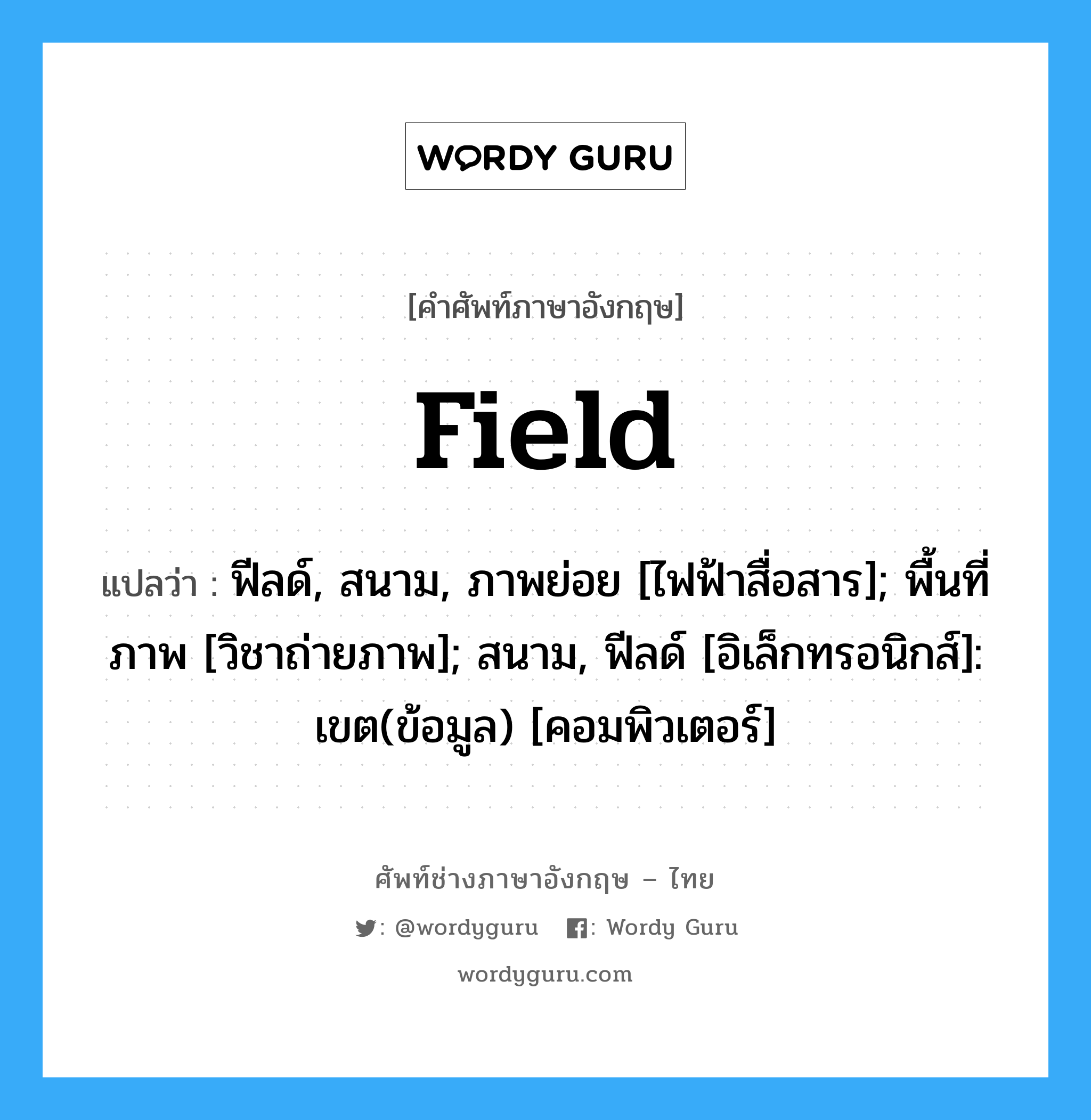 Field แปลว่า?, คำศัพท์ช่างภาษาอังกฤษ - ไทย Field คำศัพท์ภาษาอังกฤษ Field แปลว่า ฟีลด์, สนาม, ภาพย่อย [ไฟฟ้าสื่อสาร]; พื้นที่ภาพ [วิชาถ่ายภาพ]; สนาม, ฟีลด์ [อิเล็กทรอนิกส์]: เขต(ข้อมูล) [คอมพิวเตอร์]