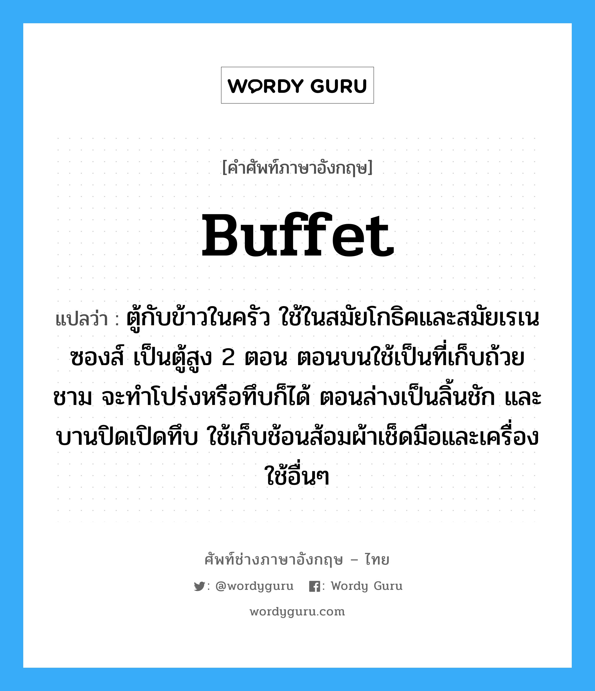 buffet แปลว่า?, คำศัพท์ช่างภาษาอังกฤษ - ไทย buffet คำศัพท์ภาษาอังกฤษ buffet แปลว่า ตู้กับข้าวในครัว ใช้ในสมัยโกธิคและสมัยเรเนซองส์ เป็นตู้สูง 2 ตอน ตอนบนใช้เป็นที่เก็บถ้วยชาม จะทำโปร่งหรือทึบก็ได้ ตอนล่างเป็นลิ้นชัก และบานปิดเปิดทึบ ใช้เก็บช้อนส้อมผ้าเช็ดมือและเครื่องใช้อื่นๆ